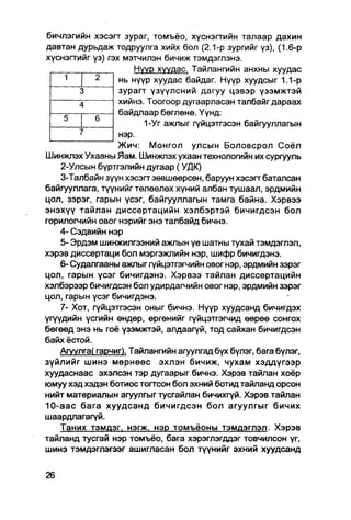 бичлэгийн хэсэгт зураг, томъёо, хүснэгтийн талаар дахин
давтан дурьдаж тодруулга хийх бол (2.1-р зургийг үз), (1.6-р
хүснэгтийг үз) гэх мэтчилэн бичиж тэмдэглэнэ.
                       Нүүр хуудас. Тайлангийн анхны хуудас
                  нь нүүр хуудас байдаг. Нүүр хуудсыг 1.1-р
                  зурагт үзүүлсний дагуу цэвэр үзэмжтэй
                  хийнэ. Тоогоор дугаарласан талбайг дараах
                  байдлаар бөглөнө. Үүнд:
                         1-Уг ажлыг гүйцэтгэсэн байгууллагын
                  нэр.
                  Жич: Монгол улсын Боловсрол Соёл
Шинжпэх Ухааны Яам. Шинжлэх ухаан технологийн их сургууль
    2-Улсын бүртгэлийн дугаар (УДК)
    3-Талбайн зүүн хэсэгт зөвшөөрсөн, баруун хэсэгт баталсан
байгууллага, түүнийг төлөөлөх хүний албан тушаал, эрдмийн
цол, зэрэг, гарын үсэг, байгууллагын тамга байна. Хэрвээ
энэхүү тайлан диссертацийн хэлбэртэй бичигдсэн бол
горилогчийн овог нэрийг энэ талбайд бичнэ.
    4- Сэдвийн нэр
    5- Эрдэм шинжилгээний ажпын үе шатны тухай тэмдэглэл,
хэрэв диссертаци бол мэргэжпийн нэр, шифр бичигдэнэ.
    6- Судалгааны ажлыг гүйцэтгэгчийн овог нэр, эрдмийн зэрэг
цол, гарын үсэг бичигдэнэ. Хэрвээ тайлан диссертацийн
хэлбэрээр бичигдсэн бол удирдагчийн овог нэр, эрдмийн зэрэг
цол, гарын үсэг бичигдэнэ.
    7- Хот, гүйцэтгэсэн оныг бичнэ. Нүүр хуудсанд бичигдэх
үгүүдийн үсгийн өндөр, өргөнийг гүйцэтгэгчид өөрөө сонгох
бөгөөд энэ нь гоё үзэмжтэй, алдаагүй, тод сайхан бичигдсэн
байх ёстой.
    Агуулга( гарчиг). Тайлангийн агуулгад бүх бүлэг, бага бүлэг,
зүйлийг шинэ мөрнөөс эхлэн бичиж, чухам хэддүгээр
хуудаснаас эхэлсэн тэр дугаарыг бичнэ. Хэрэв тайлан хоёр
юмуу хэд хэдэн ботиос тогтсон бол эхний ботид тайланд орсон
нийт материалын агуулгыг тусгайлан бичихгүй. Хэрэв тайлан
10-аас бага хуудсанд бичигдсэн бол агуулгыг бичих
шаардлагагүй.
    Таних тзмдэг. нэгж. нэр томъёоны тэмдэглэл. Хэрэв
тайланд тусгай нэр томъёо, бага хэрэглэгддэг товчилсон үг,
шииэ тэмдэглэгээг ашигласан бол түүнийг эхний хуудсанд
 