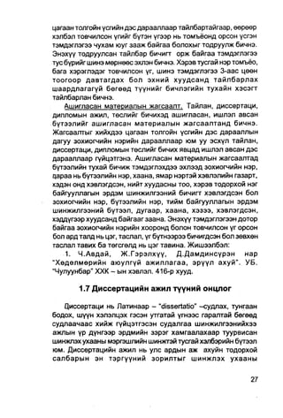 цагаан толгойн үсгийн дэсдарааллаар тайлбартайгаар, өөрөөр
хэлбэл товчилсон үгийг бүтэн үгээр нь томъёонд орсон үсгэн
тэмдэглэгээ чухам юуг зааж байгаа болохыг тодруулж бичнэ.
Энэхүү тодруулсан тайлбар бичигт орж байгаа тэмдэглэгээ
тус бүрийг шинэ мөрнөөс эхлэн бичнэ. Хэрэв тусгай нэр томъёо,
бага хэрэглэдэг товчилсон үг, шинэ тэмдэглэгээ 3-аас цөөн
тоогоор давтагдах бол эхний хуудсанд тайлбарлах
шаардлагагүй бөгөөд түүнийг бичлэгийн тухайн хэсэгт
тайлбарлан бичнэ.
    Ашигласан материалын жагсаалт. Тайлан, диссертаци,
дипломын ажил, төслийг бичихэд ашигласан, ишлэл авсан
бүтээлийг ашигласан материалын жагсаалтанд бичнэ.
Жагсаалтыг хийхдээ цагаан толгойн үсгийн дэс дарааллын
дагуу зохиогчийн нэрийн дарааллаар юм уу эсхүл тайлан,
диссертаци, дипломын төслийг бичих явцад ишлэл авсан дэс
дарааллаар гүйцэтгэнэ. Ашигласан материалын жагсаалтад
бүтээлийн тухай бичиж тэмдэглэхдээ эхлээд зохиогчийн нэр,
qapaa нь бүтээлийн нэр, хаана, ямар нэртэй хэвлэлийн газарт,
хэдэн онд хэвлэгдсэн, нийтхуудасны тоо, хэрэв тодорхой нэг
байгууллагын эрдэм шинжилгээний бичигт хэвлэгдсэн бол
зохиогчийн нэр, бүтээлийн нэр, тийм байгууллагын эрдэм
шинжилгээний бүтээл, дугаар, хаана, хэзээ, хэвлэгдсэн,
хэддүгээр хуудсанд байгааг заана. Энэхүү тэмдэглэгээн дотор
байгаа зохиогчийн нэрийн хооронд болон товчилсон үг орсон
бол ард талд нь цэг, таслал, үг бүтнээрээ бичигдсэн бол зөвхөн
гаслал тавих ба төгсгөлд нь цэг тавина. Жишээлбэл:
    1. Ч.Авдай, Ж.Г эрэлхүү, Д.Дамдинсүрэн                нар
"Хөдөлмөрийн аюулгүй ажиллагаа, эрүүл ахуй". УБ.
"Чулуунбар" XXK - ын хэвлэл. 416-р хууд.

        1.7 Диссертацийн ажил түүний онцлог

   Циссертаци нь Латинаар - "dissertatio" -судлах, тунгаан
бодох, шүүн хэлэлцэх гэсэн утгатай үгнээс гаралтай бөгөөд
судлаачаас хийж гүйцэтгэсэн судалгаа шинжилгээнийхээ
ажлын үр дүнгээр эрдмийн зэрэг хамгаалахаар туурвисан
шинжлэх ухааны мэргэшлийн шинжгэй тусгайхалбэрийн бүтээл
юм. Диссертацийн ажил нь улс ардын аж ахуйн тодорхой
салбарын эн тэргүүний зорилтыг шинжлэх ухааны
 