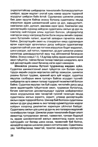 үндэслэлтэйгээр шийдвэрлэх технологийн боловсруулалтын
шийдэл, эрдэм мэдлэгт үнэтэй хувь нэмэр оруулж тодорхой
асуудлыг шийдсэн байх ёстой. Судпаачаас шинжлэх ухаанд
бие даан оруулж байгаа энэхүү бүтээлд судалгааны явцад
илрүүлсэн эрдэм шинжилгээний шинэ үр дүн, харьцуулалт,
хамгаалах зүйл, дүгнэлт, зөвлөмж зэрэг орно. Хамгаалах үед
диссертацийн хүрээнд хийгдсэн судалгааны ажпын үр дүн нь
хэвлэлд нийтлэгдэж олны хүртээл болсон, үйлдвэрлэлд
нэвтэрсэн юмуу нэвтрэхэд бэлэн болж оюуны өмчийн газраас
шинэ бүтээлийн патент, ашиггай загварын гэрчилгээ авсан
байна. Диссертацийн ажил нь стандартын юмуу судлаачдын
өргөн хэрэглэдэг аргачлалын дагуу хийгдсэн судалгаагаар
үндэслэл сайтай үнэн зөв тогтоож илрүүлсэн бодит мэдээлэл,
шинэ үзэгдэл, зүй тогтол, таамаглал, үр дүнг шинжлэх ухааны
хэллэгээр давхардуулалгүй яруу тод ойлгомжтой бичигдсэн
байна. Энэхүү номын 1.5,1.6 дугаар зүйлд эрдэм шинжилгээний
ажил гуйцэтгэх, тайлан бичих талаар тавигдах шаардпага, арга
зүй диссертацийн ажил бичихэд нэгэн адил хамаарна.
    Шинжлэх ухааны бүтээл туурвихад мөрдөх зүйл.
Судалгаа шинжилгээний ажил гүйцэтгэх хэн боловч юуны
түрүүн өөрийн үндсэн мэргэжлээ сайтар эзэмшсэн, шинжлэх
ухааны бүтээл туурвих, ерөнхий арга зүйг мэддэг, судалгаа
явуулах салбарын өмнө тулгарч байгаа асуудал түүнийг
шийдвэрлэх арга замын талаар тодорхой төсөөлөлтэй болсон
байна. Судалгаа явуулах гэж буй сэдэв, чиглэлийн дагуу урьд
өмнө эрдэмтэдийн гүйцэтгэсэн ажил, туурвисан бүтээлүүд,
бичиж хамгаалсан диссертациудыг судпаж шийдвэрлэвэл
зохих асуудпынхаа мөн чанартай гүнзгий танилцах явцад
судалгааны ажлын зорилго, зорилт, улмаар диссертацийн
ажлын сэдэв тодорхой болно. Шинээр бий болгосон судалгааны
ажлын үр дүн урьд өмнө нь энэ талаар хуримтлуулсан мэдлэг
хоёрын хооронд диалектик харилцан үйлчлэл байдаг.
Судалгааны ажлын цоо шинэ үр дүн нь энэ талаархи мэдлэгийг
гүнзгийрүүлэн тэлдэг. Шинжлэх ухаан технологийн бодит ололт
амжилтад тулгуурласан зөгнөл, таамаглал, тунгаан бодохуй
нь эрдэм шинжилгээний ажлын амжилтанд хүрэх хүчин
зүйлүүдийн нэг бөгөөд шинэ санаа, төсөөллийг бий болгох,
ирээдүйгээ харсан шинжлэх ухаанч сэтгэлгээ мөн. Судалгааны
үед тайлбарлахад төвөгтэй, практик амьдралд нэвтрүүлэх
 