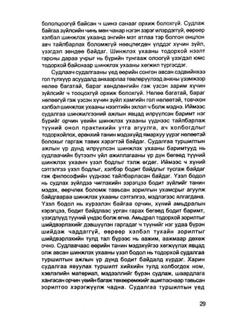 бололцоогүй байсан ч шинэ санааг орхиж болохгүй. Судлаж
байгаа зүйлсийн чинь мөн чанар нэгэн зэрэг илэрдэггүй, өөрөөр
хэлбэл шинжлэх ухаанд энгийн мэт атлаа тэр болгон онцлон
авч тайлбарлах боломжгүй нөөцлөгдөн үлддэг хүчин зүйл,
үзэгдэл зөндөө байдаг. Шинжлэх ухааны тодорхой нээлт
гарсны дараа учрыг нь бүрийн тунгааж олоогүй үзэгдэл юмс
тодорхой байснаар шинжлэх ухааны хөгжил түргэсдэг.
    Судпаач судалгааны үед өөрийн сонгон авсан сэдвийнхээ
гол түлхүүр асуудалд анхаарлаа төвлөрүүлээд анхны үзэмжээр
нелөө багатай, бараг хөндлөнгийн гэж үзсэн зарим хүчин
зүйлсийг ч тооцохгүй орхиж болохгүй. Нөлөө багатай, бараг
нөлөөгүй гэж үзсэн хүчин зүйл хамгийн гол нөлөөтэй, товчхон
хэлбэл шинжлэх ухааны нээлтийн эхлэл ч болж мэднэ. Иймээс
судалгаа шинжилгээний ажлын явцад илрүүлсэн баримт нэг
бүрийг орчин үеийн шинжлэх ухааны үүднээс тайлбарлаж
түүний онол практикийн утга агуулга, ач холбогдлыг
тодорхойлох, ерөнхий танин мэдэхүйд ямархуу үүрэг нөлөөтэй
болохыг гаргаж тавих хэрэгтэй байдаг. Судалгаа туршилтын
ажлын үр дүнд илрүүлсэн шинжлэх ухааны баримтууд нь
судлаачийн бүтээлч үйл ажиллагааны үр дүн бөгөөд түүний
шинжлэх ухаанч үзэл бодлыг тэлж өгдөг. Иймээс ч хүний
сэтгэлгээ үзэл бодлыг, хэлбэр бодит байдлыг тусгаж байдаг
гэж философийн үүднээс тайлбарласан байдаг. Үзэл бодол
нь судлах зүйлдээ чиглэхийн зэрэгцээ бадит зүйлийг танин
мэдэх, өөрчлөх боломж тавьсан зорилгын ухамсрыг агуулж
байдгаараа шинжлэх ухааны сэтгэлгээ, мэдлэгээс ялгагдана.
Үзэл бодол нь хүрээлэн байгаа орчин, хүний амьдралын
хэрэгцээ, бодит байдлаас урган гарах бөгөөд бодит баримт,
үзэгдлүүд түүний үндэс болж өгнө. Амьдрал тодорхой зорилтыг
шийдвэрлэхийг дэвшүүлэн гаргадаг ч түүнийг нэг удаа бүрэн
шийдэж чаддаггүй, өөрөөр хэлбэл тухайн зорилтыг
шийдвэрлэхийн тулд тал бүрээс нь аажим, аажмаар дөхөж
очно. Судлаачаас өөрийн танин мэдэхүйгээ хөгжүүлэх явцад
олж авсан шинжлэх ухааны үзэл бодол нь тодорхой судалгаа
туршилтын ажлын үр дүнд бодит байдалд хүрдэг. Харин
судалгаа явуулах туршилт хийхийн тулд холбогдох ном,
хэвлэлийн материал, мэдээллийг бүрэн судлаж, шаардлага
хангасан орчин үеийн багаж төхөөрөмжийг ашигласнаар тавьсан
зорилтоо хэрэгжүүлж чадна. Судалгаа туршилтын үед
 