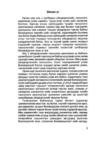 Өмнөх үг

    Орчин үед аль ч салбарын үйлдвэрлэлийн технологи
ажиллагаа улам нарийсч, түүнд олон хүчин зүйл нөлөөлөх
боллоо. Эдгээр хүчин зүйлүүдийн тухайн технологи
ажиллагаанд нөлөөлөх хэмжээ өөр өөр боловч тэдгээрийн
оролцооны хэм хэмжээг тооцож үйлдвэрлэн гаргаж байгаа
бүтээгдэхүүн хамгийн сайн чанартай, хөдөлмөрийн бүтээмж
аль болох өндер байхаар хүчин зүйлүүдийн нөлөөлөх оновчтой
утгыг тогтоон түүндээ тулгуурлан үйлдвэрлэл явуулах
шаардлагатай билээ. Энэ нь түүхий эдийн шинж чанарын
онцлогийг еудлаж, тэрхүү онцлогт тохирсон технологи,
технологийн горимыг хамгийн оновчтой хэлбэрээр
боловсруулна гэсэн үг юм.
    Аль ч үйлдвэрлэлийн технологи ажиллагаа нь байгаль
орчин болон түүнийг хэрэгжүүлж байгаа хүнд ямар нэгэн нөлөө
үзүүлдэгхими, физикийн нарийн үйлдлээстоггоно. Ийм учраас
уйлдвэрлэлийн технологи, тоног төхөөрөмжийг улам
боловсронгуй болгох асуудал орчин үеийн шинжлэх ухаан,
технологийн ололт дээр үндэслэн хэрэгжих ёстой.
    Орчин үед технологи ажиллагааг судлах, түүний оновчтой
горимыг толгооход суурь болон хавсрал шинжлэх ухааны
аргуудыг ашиглах хэмжээ улам өсч байна. Судалгааны тоон
үзүүлэлтүүдийг математик статистикийн аргаар боловсруулан
хүчин зүйлүүдийн дундаж утгыг тогтоож, уг утгыг тодорхой орон
зайд өөрчлөн туршилт төлөвлөлтийн аргаар технологи
ажиллагааны математик загвар гаргаж авах, улмаар уг
загвартаа шинжилгээ хийж оновчлолын аргуудаар тухайн
технологи ажиллагааг шинжлэн хамгийн үр ашигтай
хувилбараар үйлдвэрлэлийг явуулах болов.
    Толилуулан буйэнэхүү сурах бичигт судалгаа
шинжилгээний ажил гэж юу болох, түүнийг хэрэгжүүлэх арга,
дэс дараалал, үр дүнг боловсруулан үнэлэлт дүгнэлт өгөх, үр
дүнгийн тайланг хэрхэн бичих тухай нэлээд тодорхой оруулав.
Мөн хэмжилтийн тоон өгөгдпүүдэд шинжилгээ хийх, өөрөөр
хэлбэл хэмжилтийн утгууд тухайн обьекгын тоон үзүүлэлтийг
илэрхийлж туршилтын цаашдын аргуудад ашиглах
бололцоотой эсэх, статистик болбвсруулалт хийх аргууд,
 
