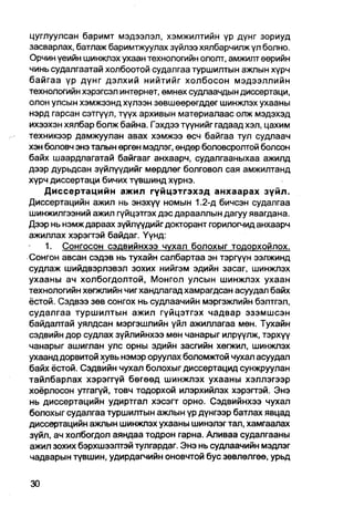 цуглуулсан баримт мэдээлэл, хэмжилтийн үр дүнг зориуд
засварлах, батлаж баримтжуулах зүйлээ хялбарчилж үл болно.
Орчин үеийн шинжлэх ухаан технологийн ололт, амжилт өөрийн
чинь судалгаатай холбоотой судалгаа туршилтын ажлын хүрч
байгаа үр дүнг дэлхий нийтийг холбосон мэдээллийн
технологийн хэрэгсэл интернет, өмнөх судлаачдын диссертаци,
олон улсын хэмжээнд хүлээн зөвшөөрөгддөг шинжлэх ухааны
нэрд гарсан сэтгүүл, түүх архивын материалаас олж мэдэхэд
ихээхэн хялбар болж байна. Гэхдээ түүнийг гадаад хэл, цахим
техникээр дамжуулан авах хэмжээ өсч байгаа тул судлаач
хэн боловч энэ талын өргөн мэдлэг, өндөр боловсролтой болсон
байх шаардлагатай байгааг анхаарч, судалгааныхаа ажилд
дээр дурьдсан зүйлүүдийг мөрдпөг болговол сая амжилтанд
хүрч диссертаци бичих түвшинд хүрнэ.
    Диссертацийн ажил гүйцэтгэхэд анхаарах зүйл.
Диссертацийн ажил нь энэхүү номын 1.2-д бичсэн судалгаа
шинжилгээний ажил гүйцэтгэх дэс дарааллын дагуу явагдана.
Дээр нь нэмж дараах зүйлүүдийг докгорант горилогчид анхаарч
ажиллах хэрэгтэй байдаг. Үүнд:
    1. Сонгосон сэдвийнхээ чухал болохыг тодорхойлох.
Сонгон авсан сэдэв нь тухайн салбартаа эн тэргүүн ээлжинд
судлаж шийдвэрлэвэл зохих нийгэм эдийн засаг, шинжлэх
ухааны ач холбогдолтой, Монгол улсын шинжлэх ухаан
технологийн хөгжлийн чиг хандлагад хамрагдсан асуудал байх
ёстой. Сэдвээ зөв сонгох нь судлаачийн мэргэжлийн бэлтгэл,
судалгаа туршилтын ажил гүйцэтгэх чадвар эзэмшсэн
байдалтай уялдсан мэргэшлийн үйл ажиллагаа мөн. Тухайн
сэдвийн дор судлах зүйлийнхээ мөн чанарыг илрүүлж, тэрхүү
чанарыг ашиглан улс орны эдийн засгийн хөгжил, шинжлэх
ухаанд дорвитой хувь нэмэр оруулах боломжтой чухал асуудал
байх ёстой. Сэдвийн чухал болохыг диссертацид сунжруулан
тайлбарлах хэрэггүй бөгөөд шинжлэх ухааны хэллэгээр
хоёрлосон утгагүй, товч тодорхой илэрхийлэх хэрэгтэй. Энэ
нь диссертацийн удиртгал хэсэгт орно. Сэдвийнхээ чухал
болохыг судалгаа туршилтын ажпын үр дүнгээр батлах явцад
диссертацийн ажлын шинжлэх ухааны шинэлэг тал, хамгаалах
зүйл, ач холбогдол аяндаа тодрон гарна. Аливаа судалгааны
ажил зохих бэрхшээлтэй тулгардаг. Энэ нь судлаачийн мэдлэг
чадварын түвшин, удирдагчийн оновчтой бус зөвлөлгөө, урьд
 