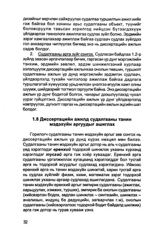 дизайныг өөрчлөн сайжруулах судалгаа туршилтын ажил хийх
гэж байгаа бол хонины арьс судалгааны объект, түүнийг
боловсруулж тавьсан зорилгод нийцсэн бүтээгдэхүүн
үйлдвэрлэх технологи ажиллагаа судлах зүйл болно. Эрдмийн
зэрэг хамгаалахаар ажиллаж байгаа судлаач судлах зүйлдээ
гол анхаарлаа чиглүүлэх бөгөөд энэ нь диссертацийн ажлын
сэдэв болдог.
    2. Судалгааны арга зуйг сонгох. Судпасан байдпаа 1.2-р
зүйлд заасан аргачлалаар бичих, гаргасан үр дүнг мэргэжпийн
тэнхим, эрдмийн зөвлөл, эрдэм шинжилгээний хурлаар
хэлэлцүүлж диссертацийн ажлынхаа онолын төвшин, туршилт
судалгааны ажлын үр дүнд мэргэжлийн эрдэмтэн судлаач,
үйлдвэрлэлд тухайн чиглэлээр ажиллаж байгаа дадлага
туршлагатай хүмүүсээр урьдчилсан үнэлгээ өгүүлж хамт олны
шүүмж, шийдвэрийг тогтмол гаргуулж байна. Энэ диссертацийн
ажпын үр дүнг бодитой болгох, чанарыг дээшлүүлэхэд чухал
үүрэг гүйцэтгэнэ. Диссертацийн ажпын үр дүнг үйлдвэрлэлд
нэвтрүүлэх, дүгнэлт гаргах нь диссертацийн ажлын эцсийн шат
болдог.

    1.8 Диссертацийн ажилд судалгааны танин
           мэдэхүйн аргуудыг ашиглах

    Горилогч судалгааны танин мэдэхүйн аргыг зөв сонгох нь
диссертацийн ажлын үр дүнд хүрэх нөхцөл мөн билээ.
Судалгааны танин мэдэхүйн аргыг дотор нь аль ч судалгааны
үед хэрэглэдэг ерөнхий тодорхой шинжлэх ухааны хүрээнд
хэрэглэдэг тусгай арга гэж хоёр хуваадаг. Ерөнхий арга
судалгааны үргэлжиллэх хугацаанд хэрэглэгддэг бол тусгай
арга нь тодорхой асуудлыг судлахад хэрэглэгдэнэ. Иймээс
ерөнхий арга нь танин мэдэхүйн шинжтэй, харин тусгай арга
нь судлах зүйлийг физик, хими, математик зэрэг тодорхой
шинжлэх ухааны аргаар судлахад ашиглагдана. Судалгааны
танин мэдэхүйн ерөнхий аргыг эмпирик судалгааны (ажиглах,
харьцуулах, хэмжих, турших), эмпирик ба онолын судалгааны
(хийсвэрлэн бодох, задлан шинжпэх - синтезийн, шинжлэх -
анализын, индукц ба дедукцийн, загварчлах г.м), онолын
судалгааны (хийсвэрлэлээс тодорхой бодит байдалд шилжих)
арга гэж дотор нь гурав хувааж үзнэ.
 