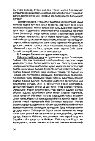 нь үнэн зөвөөр бүрэн судлаж танин мэдэх боломжийг
олгодогоороо ажиглалтын аргаас давуутай бөгөөд туршилтыг
дахин давтан хийж мөн чанарыг зөв тодорхойлох боломжийг
олгоДог.
    Загварчлах арга. Туршилтыг судалгааны объект дээр шууд
хийхээс гадна түүнтэй ижил төсөөтэй өөр биет дээр хийх
тохиолдол гардаг. Үүнийг загварчлах буюу дуураймал хэрэглэх
арга гэдэг. Судалгааны объекттой шууд харьцахад төвөгтэй
буюу боломжгүй, овор хэмжээ ихтэй, хөдөлгөөнтэй биеийг
судлахдаа загварчлах аргыг өргөн хэрэглэдэг. Тухайлбал
нийгмийн доторхи хувьсах үзэгдэл юмс, хүн амын санаа бодлыг
социологийн аргаар судлах, эсвэл газар тариалангийн ургамлын
ургацын хэмжээг тогтоох зэрэг судалгаанд судалгааны бүх
объекттой харьцах биш, дундаж утгыг агуулж байх хэсэг
бүлгийг загвар болгон сонгон авч судалдаг.
    б. Эмпирик ба онолын судалгааны аргууд.
    Хийсвэрлэн бодох арга нь судалгааны үр дүн ба явагдаж
байгаа үйл ажиллагаатай холбоотойгоор судлаач оюун
ухаандаа тунгаан бодох нийтлэг арга юм. Энэхүү аргын мөн
чанар нь судалгааны объе^тын хувьд хараахан тогтоогдоогүй
байгаа шинж чанар, баримт, бусад объекттой холбогдох байдал,
судлаж байгаа зүйлийн мөн чанарын талаар тал бүрээс нь
нарийвчлан тогтоохоор эрэгцүүлэн тунгаан бодох явдал юм.
Хийсвэрлэн буюу эргэцүүлэн бодох гэдэг нь судалгааны объект
судлаж байгаа зүйлийн талаархи мэдлэгийг өргөжүүлэх үйл
ажиллагаа болдог. Энэ нь эргэцүүлэн бодох ажиллагаа,
эргэцүүлэн бодож олсны үр дүн гэсэн хоёр хэсгээс тогтоно.
Эргэцүүлэн бодох ажиллагааны үед өөрийн судлаж байгаа
объект, судлах зүйлийнхээ шинж төлөв, хувьсал өөрчлөлт,
ижил төсөөтэй объектын талаар харьцуулж чухам ямархуу
шинжтөлөв, баримтыгорхигдуулсан байна, түүнийгхэрхэн бий
болгох тухай төсөөллийг бий болгохыг хичээдэг. Ингэж
бодсоны үр дүнд судалгааны объект судлаж байгаа зүйпийнхээ
талаар төсөөллөө лавшруулж эрэгцүүлэл буюу хийсвэрлэлийн
үр дүнд хүрнэ. Хийсвэрлэн бодож олсон төсөөлөл нь ямар
нэгэн тоон утгагүй зөвхөн шинжлэх ухаан дээр биш, хүн мал
адгуус, барилга байшин, мод ургамал, зам харгуй гээд янз
бүрийн зүйл дээр тулж байдаг. Хийсвэрлэн бодох нь
харьцуулалт, задлан шинжилгээ (синтез), шинжилгээ (анапиз)-
 