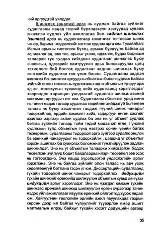 ний аргуудтай уялддаг.
     Шинжлэх (анализ) арга нь судлаж байгаа зүйлийг
судалгааны явцад түүний бүрэлдэхүүн хэсгүүдэд хувааж
шинжлэн судлах үйл ажиллагаа бол задлан шинжлэх
(синтез) арга нь судалгаагаар хэсэгчлэх тогтоосон шинж
чанар, баримт, мэдээллийг нэгтгэн судлах арга юм. Тухайлбал:
Малын арьсны гистологи бүтэц, арьсыг бүрдүүлж байгаа эд
эс, махлаг эд, өөх тос, арьсыг угаах, идээлэх, будах бодисын
талаархи тус тусдаа хийгдсэн судалгааг шинжлэх буюу
анализын, эдгээрийг хамтруулан арьс боловсруулах цогц
технологи бий болгох судалгааг задлан шинжлэх буюу
синтезийн судалгаа гэж үзэж болно. Судалгааны задлан
шинжлэх ба шинжлэх аргууд нь объектын болон судлаж байгаа
зүйлийг өнгөн талаас нь судлахаас гадна объектын гүнрүү орж
эд эс, молекулын түвшинд хийх судалгаанд хэрэглэгддэг
хоорондоо харилцан уялдаатай судалгаа шинжилгээний
сонгомол аргуудын нэг юм. Судалгааны объектыг урьд өмнө
нь танин мэдэх талаар судалгаа төдийлөн хийдээгүй бол өнгөн
талаас нь буюу хэсэгчлэн тасдаж түүний шинж чанарыг
тодорхойлох, ердийн хэмжилт хийх, гадаргуун өнгөн хэсгийг
ажиглах зэргээр эхлэн судлах ба энэ нь уг объект судпаж
байгаа зүйлийн талаар тойм төдий мэдээлэл өгнө. Гүнзгий
судлахын тулд объектын гүнд нэвтрэх орчин үеийн багаж
гөхөөрөмж, судалгааны тодорхой арга зүйгээр судалж онцгой
ба ерөнхий чанаруудыг нь тодорхойлж , цаашид уг объектыг
хэрхэн ашиглах ба хувиргах боломжийг гүнзгийрүүлэн задлан
шинжилдэг. Энэ нь уг объектын талаархи хийсвэрлэн бодож
төсөөлсөн зүйлүүд бодитбайдлаараа илэрч төсөөлөл зөв эсэх
нь топгоогдоно. Энэ явцад хүрэлцээтэй үндэслэлийн аргыг
хэрэглэнэ. Энэ нь байгаа зүйлийг олон талаас нь авч үзэж
хөдөлгөөнгүй батлана гэсэн үг юм. Диссертацийн судалгаанд
гухайн тодорхой шинж чанарыг тодорхойлох двдукцийн
тухайн шинжийг ерөнхийд шилжүүлэн объеюын хувьд авч үзэх
индукцийн аргыг хэрэглэдэг. Энэ нь үзэгдэл юмсын тухайн
шинжээс ерөнхий шинжид шилжүүлэн өргөн хүрээгээр танин
мэдэх үйл ажиллагааг явуулж ерөнхий ойлголтод хүрэх явдал
юм. Хайгуулчин геологийн эрлийн ажил явуулахдаа газрын
хөрсөн дээр ил байгаа чулуулгийг түүвэрлэн ямар ашигт
малтмалын илрэц байхыг тухайн хэсэгт дедукцийн аргаар
 