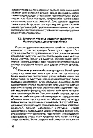 судлаж улмаар сонгон авсан нийт талбайд ямар ямар ашигт
малтмал байж болохыг индукцийн аргаар ерөнхийд нь гаргаж
таамаглап дэвшүүлдэг. Уг таамаглал геологи хайгуулын ажлын
үндсэн арга болох өрөмдлөг, геофизикийн нарийвчилсан
судалгаагаар шалгагдах жишээтэй. Дээр дурьдсан судалгаа
танин мэдэхүйн аргуудыг дангаар юмуу хослуулан хэрэглэх
замаар судлаач өөрийн судалгааны ажлын зорилго, зорилтоо
хэрэгжүүлэхийн гадна цаашид тухайн чиглэлээр ямар судалгаа
хийхийг төсөөлөн гаргадаг.

      1.9. Шинжлэх ухааны мэдээлэл цуглуулж
           боловсруулах, диссертаци бичих

    Горилогч судалгааны ажпынхаа чиглэлийгтогтоож сэдвээ
сонгохоос эхлэн диссертациа бичиж дуусах хүртэлх бүх
хугацаанд холбогдох судалгааны материал, шинжпэх ухааны
мэдээллийг цуглуулж, эмхлэн боловсруулах ажил хийсээр
байна. Энэ тухай номын 1.2-р зүйлд товч оруулсан боловч запуу
судлаач магистр, докгорын зэрэг горилохоор бэлтгэгдэж байгаа
хүмүүст илүүдэхгүй хэмээн үзэж дараах зүйлийг оруулав.
Үүнд:
    1. Шинжлэх ухааны мэдээлэл цуглуулах. Манай орны
хувьд урьд өмнө монголын эрдэмтэдээс дотоод, гадаадад
бичиж хамгаалсан диссертациуд улсын нийтийн номын сан
болон тухайн их сургуулийн номын санд хадгалагддаг. Харин
гадаад орны эрдэмтдийн бичиж хэвлүүлсэн диссертаци, эрдэм
шинжилгээний өгүүлэл, тайлантай Шинжлэх ухаан технологийн
парк (хуучин нэрээр шинжлэх ухаан техникийн мэдээллийн төв)-
ийн мэдээллийн фондонд орж хайгуул хийх юмуу интернэт
ашиглан танилцаж болно. Сонгосон сэдвийн дагуу диссертаци
болон хэвлэлийн материалтай танилцахдаа эхлээд судапгааны
объектын чиглэлээр урьд өмнө нь хийгдсэн ямархуу ажлууд
байгааг мэдэж тэмдэглэн авч ерөнхий тойм ойлголттой болох,
дараа нь судлах зүйл рүүгээ орж нарийвчлан судлаж холбогдох
мэдээлэл, баримт материалыг цуглуулна. Эрдэм
шинжилгээний бүтээлүүдийг уншиж судлахдаа өөрийн чинь
хувийн ном еэтгүүл бол хэрэгтэй гэсэн хэсгийн мөрийн доогуур
харандаагаар зурах юмуу хуудасны хоёр талын талбайд
тэмдэглэл хийнэ. Энэ нь шаардлагатай сонирхсон материапаа
 