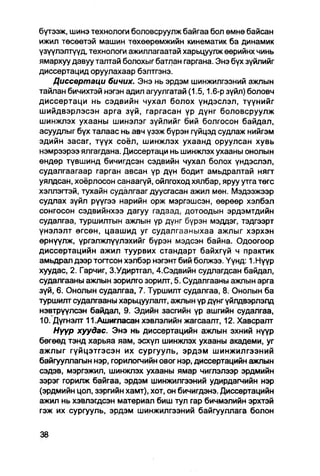 бүтээж, шинэ технологи боловсруулж байгаа бол өмнө байсан
ижил төсөөтэй машин төхөөрөмжийн кинематик ба динамик
үзүүлэлтүүд, технологи ажиллагаатай харьцуулж өөрийнх чинь
ямархуу давуу талтай болохыг батлан гаргана. Энэ бүх зүйлийг
диссертацид оруулахаар бэлтгэнэ.
    Диссвртаци бичих. Энэ нь эрдэм шинжилгээний ажпын
тайлан бичихтэй нэгэн адил агуулгатай (1.5,1.6-р зүйл) боловч
диссертаци нь сэдвийн чухал болох үндэслэл, түүнийг
шийдвэрлэсэн арга зүй, гаргасан үр дүнг боловсруулж
шинжлэх ухааны шинэлэг зүйлийг бий болгосон байдал,
асуудлыг бүх талаас нь авч үзэж бүрэн гүйцэд судлаж нийгэм
эдийн засаг, түүх соёл, шинжлэх ухаанд оруулсан хувь
нэмрээрээ ялгагдана. Диссертаци нь шинжлэх ухааны онолын
өндөр түвшинд бичигдсэн сэдвийн чухал болох үндэслэл,
судалгаагаар гарган авсан үр дүн бодит амьдралтай нягт
уялдсан, хоёрлосон санаагүй, ойлгоход хялбар, яруу утга төгс
хэллэгтэй, тухайн судалгааг дуусгасан ажил мөн. Мэдээжээр
судлах зүйл рүүгээ нарийн орж мэргэшсэн, өөрөөр хэлбэл
сонгосон сэдвийнхээ дагуу гадаад, дотоодын эрдэмтдийн
судалгаа, туршилтын ажлын үр дүнг бүрэн мэддэг, тэдгээрт
үнэлэлт өгсөн, цаашид уг судалгааныхаа ажлыг хэрхэн
өрнүүлж, ургэлжлүулэхийг бүрэн мэдсэн байна. Одоогоор
диссертацийн ажил туурвих стандарт байхгүй ч практик
амьдрал дээр тогтсон хэлбэр нэгэнт бий болжээ. Үүнд: 1 .Нүүр
хуудас, 2. Гарчиг, З.Удиртгал, 4.Сэдвийн судлагдсан байдал,
судалгааны ажлын зорилго зорилт, 5. Судалгааны ажлын арга
зүй, 6. Онолын судалгаа, 7. Туршилт судалгаа, 8. Онолын ба
туршилт судалгааны харьцуулалт, ажлын үр дүнг үйлдвэрлэлд
нэвтрүүлсэн байдал, 9. Эдийн засгийн үр ашгийн судалгаа,
10. Дүгнэлт И .Ашигласан хэвлэлийн жагсаалт, 12. Хавсралт
    Нүүр хуудас. Энэ нь диссертацийн ажлын эхний нүүр
бөгөөд тэнд харьяа яам, эсхүл шинжлэх ухааны академи, уг
ажлыг гүйцэтгэсэн их сургууль, эрдэм шинжилгээний
байгууллагын нэр, горилогчийн овог нэр, диссертацийн ажлын
сэдэв, мэргэжил, шинжлэх ухааны ямар чиглэлээр эрдмийн
зэрэг горилж байгаа, эрдэм шинжилгээний удирдагчийн нэр
(эрдмийн цол. зэргийн хамт), хот, он бичигдэнэ. Диссертацийн
ажил нь хэвлэгдсэн материал биш тул гар бичмэлийн эрхтэй
гэж их сургууль, эрдэм шинжилгээний байгууллага болон
 