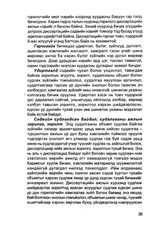горилогчийн овог нэрийн хооронд хуудасны баруун гар талд
  бичигдэнэ. Харин гадна талын нүүрэнд горилогч диссертацийн
  ажлын нэрийг л бичсэн байна. Эхний нүүрэнд бичих үгүүдийн
  дотроос диссертацийн сэдвийн нэрийг томоор тод бусад үгүүд
  адилхан шрифттэй байна. Диссертацийн гарчигтовч, тодорхой
  8-аас илүүгүй үгэнд багтсан байх нь зохимжтой.
      Гарчигийг бичихдээ удиртгал, бүлэг, зүйлүүд, дүгнэлт,
  ашигласан хэвлэлийн жагсаалт, хавсралт гэсэн үгийг шинэ
  мөрнөөс эхлэх ба харин бүлэг зүйлийн нэр догол мөрөөр
  бичигдэнэ. Дээр дурьдсан нэрийн ард цэг, таслал тавихгүй,
  харин тэдгээрийн эхэлсэн хуудасны дугаарыг заавал бичдэг.
      Удиртаалд сэдвийн чухал болох үндэслэл, тавигдаж
  байгаа зорилгын агуулга, зорилт, судалгааны объект болон
  судлах зүйлийн томъёолол, судалгаа явуулсан аргачлал,
  судалгаагаар гарсан үр дүнгийн онолын болон практик ач
  холбогдол, хамгаалах зүйлийг маш оновчтой, шинжпэх ухааны
" хэллэгээр бичиж оруулна. Удиртгал хэсэг нь товч тодорхой
  дэс дараалал сайтай, уншигчдад ойлгоход хялбар, өөрөөр
  хэлбэл тавьсан зорилго, зорилтоо хэрхэн шийдвэрлэсэн,
  хүрсэн үр дүнгийн тухай үнэн зөв шинжлэх ухааны мэдээлэл
  байх ёстой байдаг.
      Сэдвийн судлагдсан байдал, судалгааны ажлын
  зорилго, зорилт. Энд судалгааны объект судпаж байгаа
  зүйлийн талаар эрдэмтэдээс урьд өмнө хийсэн судалгаа -
  туршилтын ажлын үр дүн буюу хэвлэлийн тоймоос оруулж
  тэдгээртээ үнэлэлт өгч улмаар судлах гэж буй сэдэв урьд
  өмнө нь судлагдаагүй учир түүнийг судлах нь зайлшгүй болох,
  диссертациар хийх ажлын зорилго, зорилтын тухай бичнэ. Энэ
  нь аль ч диссертацид байдаг зүйл боловч зарим судлаач ном
  хэвлэлээс өөрийн ажилд огт хамаарахгүй томъёо мэдээ
  баримтыг хуулж бичих, хэвлэлийн материалд шүүмжлэлтэй
  хандахгүй дутагдал нилээд тохиолддог. Ийм алдаанаас
  зайлсхийж өөрийн чинь сонгон авсан сэдэв хүртэл тухайн
  объектыг хэрхэн судлаж ямар үр дүнд хүрсэн тухай бичихийг
  анхаарвал зохино. Диссертацийн ажлын хүрээнд судлаж
  шийдвэрлэх зорилтод заасан асуудлыг судлаж хүрсэн шинэ
  үр дүн горилогчийн хамгаалах зүйл болох бөгөөд энэ явцад
  бий болгосон онолын томъёолол, объекгын шинж чанар, түүнййг
  ашигтайгаар хэрхэн өөрчлөх буюу үйлдвэрлэлд нэвтрүүлсэн
 