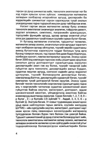 гарсан үр дүнд шинжилгээ хийх, технологи ажиллагааг нэг ба
хэд хэдэн хувьсах хүчин зүйлээс хамааруулан математик
загварын хэлбэрээр илэрхийлэх аргууд, дисперсийн ба
корреляцийн шинжилгээг хэрхэн хэрэгжүүлэх тухай онолын
ухагдахуунаас гадна тодорхой жишээн дээр тайлбарлаж өгөв.
    Нэгэнт гаргаж авсан математик загвар буюу аливаа
технологи ажиллагааг оновчилдог аналитик, тойруулан дөхөлт,
задлал алхамын, симплекс, лагранжийн үржигдэхүүн,
торгуулийн функцийн аргууд, эдгээр аргаар оновчтой утгыг
олох дэс дарааллын тухай номын сүүлийн гурван бүлэгт бичив.
    Уг бүтээлд математик статистик, туршилтыг төлөвлөх,
математик загвар зохиох, оновчлолын олон аргуудыг хэрэглэгч
нарт хялбархан аргаар ойлгуулах, түүнийг өөрийн судалгааны
ажилд бүтээлчээр хэрэгжүүлж чаддаг болохын тулд арга
бүхэнд тохирсон жишээ, тэд нараас бие дааж бодох бодлогууд,
холбогдох хүснэгт, лавлах материалыг оруулав. Энэхүү сурах
бичиг 2000 онд хэвлэгдэн гарснаас хойш уншигчдаас ирүүлсэн
саналын дагуу докторантурт суралцагсдад зориулан
диссертацийн ажил гэж юу болох, түүнийг чанартай сайн
гүйцэтгэх арга технологи, диссертацийн ажлын бүрдэл,
судалгаа явуулах аргууд, сонгосон сэдвийн дагуу мэдээлэл
цуглуулах, түүнийг боловсруулж диссертаци бичих,
хамгаалахад бэлтгэх, диссертацийн хураангуйг бичих, түүнийг
хамгаалах тухай дэлгэрэнгүй бичиж оруулав. Энэхүү сурах
бичгийг техник технологийн мэргэжлээр суралцагчдаас гадна
аль ч мэргэжпийн чиглэлээр судалгаа шинжилгээний ажил
гүйцэтгэж байгаа оюутан, магистрант, докторант, эрдэм
шинжилгээний ажилтан, үйлдвэрлэлд ажиллаж байгаа
инженерүүд ашиглахад зориулав. Сурах бичгийн 1 , 2 , 7 , 8 , 9 -
р бүлэг , 3 - р бүлгийн 3.6 зүйлийг Ч . Авдай, 3, 4, 5, 6 - р
бүлгийг Д. Энхтуяа бичив. Уг номыг тууривахдаа зохиогчдоос
урьд өмнө нийтлүүлсэн гарын авлага, сүүлийн жилүүдэд
ШУТИС - ийн сургуулийн оюутан, магистрант, докторант нарт
зааж ирсэн лекц семинарын хичээлүүдийн материалд
тулгуурласан боловч бүрэн төгс болсон гэж үзэхгүй байна.
Туршилт шинжилгээний үр дүнд статистик боловсруулалт хийх,
технологи ажиллагааны математик загвар зохиох, математик
загвараа оновчилж нөлөөлөх хүчин зүйлүүдийн оновчтой утгыг
тодорхойлохоор боловсрогдсон компьютерийн бэлэн
 