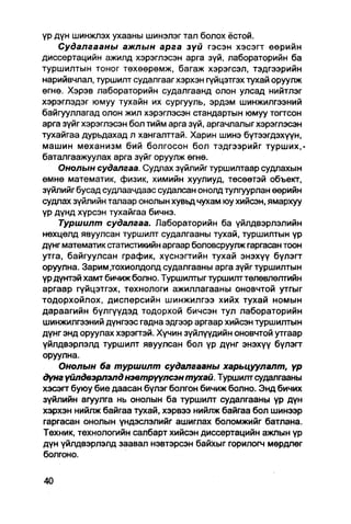 үр дүн шинжлэх ухааны шинэлэг тал болох ёстой.
    Судалгааны ажлын арга зүй гэсэн хэсэгт өөрийн
диссертацийн ажилд хэрэглэсэн арга зүй, лабораторийн ба
туршилтын тоног төхөөрөмж, багаж хэрэгсэл, тэдгээрийн
нарийвчлал, туршилт судалгааг хэрхэн гүйцэтгэх тухай оруулж
өгнө. Хэрэв лабораторийн судалгаанд олон улсад нийтлэг
хэрэглэдэг юмуу тухайн их сургууль, эрдэм шинжилгээний
байгууллагад олон жил хэрэглэсэн стандартын юмуу тогтсон
арга зүйгхэрэглэсэн бол тийм арга зүй, аргачлалыгхэрэглэсэн
тухайгаа дурьдахад л хангалттай. Харин шинэ бүтээгдэхүүн,
машин механизм бий болгосон бол тэдгээрийг турших,-
батапгаажуулах арга зүйг оруулж өгнө.
    Онолын судалгаа. Судлах зүйлийг туршилтаар судлахын
өмнө математик, физик, химийн хуулиуд, төсөөтэй объект,
зүйлийг бусад судлаачдаас судалсан онолд тулгуурлан өөрийн
судлах зүйлийн талаар онолын хувьд чухам юу хийсэн, ямархуу
үр дүнд хүрсэн тухайгаа бичнэ.
    Туршилт судапгаа. Лабораторийн ба үйлдвэрлэлийн
нөхцөлд явуулсан туршилт судалгааны тухай, туршилтын үр
дүнг математик статистикийн аргаар боловсруулж гаргасан тоон
утга, байгуулсан график, хүснэгтийн тухай энэхүү бүлэгт
оруулна. Зарим .тохиолдолд судалгааны арга зүйг туршилтын
үр дүнтэй хамт бичиж болно. Туршилтыг туршилт төлөвлөлтийн
аргаар гүйцэтгэх, технологи ажиллагааны оновчтой утгыг
тодорхойлох, дисперсийн шинжйлгээ хийх тухай номын
дараагийн бүлгүүдэд тодорхой бичсэн тул лабораторийн
шинжилгээний дүнгээс гадна эдгээр аргаар хийсэн туршилтын
дүнг энд оруулах хэрэгтэй. Хүчин зүйлүүдийн оновчтой утгаар
үйлдвэрлэлд туршилт явуулсан бол үр дүнг энэхүү бүлэгт
оруулна.
    Онолын ба туршилт судалгааны харьцуулапт, үр
дүнг үйпдвэрлэлд нэвтрүүлсэн тухай. Туршилт судалгааны
хэсэгт буюу бие даасан бүлэг болгон бичиж болно. Энд бичих
зүйлийн агуулга нь онолын ба туршилт судалгааны үр дүн
хэрхэн нийлж байгаа тухай, хэрвээ нийлж байгаа бол шинээр
гаргасан онолын үндэслэлийг ашиглах боломжийг батлана.
Техник, технологийн салбарт хийсэн диссертацийн ажлын үр
дүн үйлдвэрлэлд заавал нэвтэрсэн байхыг горилогч мөрдлөг
болгоно.
 