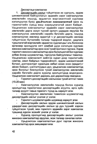 Диссертаци хамгаалах
    1. Диссертацийн ажлыг гүйцэтгэсэн их сургууль, эрдэм
шинжилгээний байгууллагын эрдмийн зэрэг хамгаалуулах
зөвлөлийн гишүүд, эрдэмтэн мэргэжилтний хурлаар
хэлэлцүүлэх буюу урьдчилсан хамгаалалтад орох нь
горилогчийн хувьд маш хариуцлагатай ажил байдаг.
Урьдчилсан хамгаалалтыг эрдмийн зэрэг хамгаалуулах
зөвлөлийн дарга эсхүл түүний орлогч удирдаж явуулах ба
хамгаалуулах зөвлөлийн нарийн бичгийн дарга, гишүүд
хамгаалуулах зөвлөлд ордоггүй ч уг диссертацийн ажлаар
гүйцэтгэсэн бүтээлийн талаар тодорхой мэдлэг, дадпага
туршлагатай мэргэжпийн эрдэмтэн судлаачдыг аль болохоор
өргөнөөр оролцуулж нягт нямбай шүүн хэлэлцэж хурлаас
жинхэнэ хамгаалалтад орох эсэх тухай протокол гаргана. Хэрэв
горилогч жинхэнэ хамгаалалтад орох бололцоотой бол хурлаас
албан ёсоор шүүмжлэгчид, тэргүүлэх байгууллагыг томилно.
Урьдчилсан хамгаалалт хийлгэх хурал дээр горилогчийн
намтар, ажил байдлын тодорхойлолт, эрдэм шинжилгээний
бүтээл, докторантурт суралцаж авбал зохих оноо (кредит)-г
авсан байдал, шалгалтуудын дүн, урьдчилсан хамгаалалтад
орох болзлыг биелүүлсэн тухай хамгаалуулах зөвлөлийн
нарийн бичгийн дарга хуралд оролцогчдод мэдэгдэнэ.
Урьдчилсан хамгаалалт дараахь дэс дарааллаар явагдана.
        Горилогч диссертацийн ажлынхаа тухай илтгэл тавих
(15-20 мин)
        Хамгаалуулах зөвлөлийн гишүүд болон хуралд
оролцогчид горилогчоос диссертацийн агуулга, арга зүйн
талаар асуулт тавьж горилогч түүнд нь хариулт өгөх
        Хамгаалуулах зөвлөлөөс томилсон шүүмжлэгчид
диссертацийн ажлыг үнэлэж үг хэлэх
        Горилогч шүүмжпэгчдийн шүүмжид хариулт өгөх
        Диссертацийн ажлын эрдэм шинжилгээний ажлын
удирдагчаас диссертацийн ажлын үр дүн түүнийг хэрхэн
гүйцэтгэсэн тухай, мөн горилогч эрдмийн зэрэг хамгаалах
түвшинд хүрсэн эсэхийг үнэлж үг хэлэх
        Хуралд оролцогчид диссертацийн ажлыг үнэлэж
жинхэнэ хамгаалалтад оруулах, эсэх талаар саналаа хэлэх
        Урьдчилсан хамгаалалтын дүнг гаргаж жинхэнэ
хамгаалалтад орох зөвшөөрөл өгөх
 