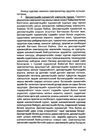 Энэхүү хурлаас жинхэнэ хамгаалалтад оруулах хугацааг
тогтооно.
    2. Диссертацийн хураангуйг хэвлүүлж тараах. Горилогч
урьдчилсан хамгаалалтад орохын өмнө ноорог байдлаар бичиж
бэлтгэсэн диссертацийн хураангуйг хурлын үед гарсан
шүүмжлэлийн дагуу засварлаж сайжруулаад хэвлүүлнэ.
Хэмжээ 15-20 хуудас байна. Диссертацийн хураангуй нь
диссертацийн үндсэн агуулгыг багтаасан бүтээл мөн.
Диссертацийн хураангуйд сэдвийн чухал болох үндэслэл,
судалгааны ажлынхаа зорилго, зорилтоо онол, туршилтын
судапгаагаар шийдвэрлэсэн дүн, горилогчоос шинжлэх ухаанд
оруулсан хувь нэмэр, шинэлэг зүйлүүд, пракгик ач холбогдол
зэргийг багтаан бичсэн байна. Энэ нь диссертацийг
хураангуйлан хамгаалуулах зөвлөлийн гишүүд, их сургууль,
эрдэм шинжилгээний байгууллагын эрдэмтэн судлаачид,
номын сангууд, үйлдвэрлэлийн газарт хүргэж горилогчоос
өөрийн судалгааны ажпыг олон түмэнд мэдээлж, танилцуулах
зорилгоор хийгдсэн ажил бөгөөд диссертаци хэдий сайн
бичигдсэн ч түүний хураангуй байхгүй бол жинхэнэ
хамгаалалтад оруулдаггүй. Диссертацийн хураангуй нь
судалгааны ажлын тодорхойлолт, диссертацийн бүлгүүдийн
агуулга, ажлын үр дүнгийн тухай дүгнэлт зэргээс тогтоно.
Хураангуйн төгсгөлд диссертацийн ажлыг гүйцэтгэх явцдаа
хэвлүүлсэн эрдэм шинжилгээний бүтээлүүдийн жагсаалт,
оюуны өмчийн газраас олгосон шинэ бүтээлийн зохиогчийн
эрхийн ба патентын гэрчилгээний дугаар авсан он сарыг бичиж
оруулдаг. Диссертацийн хураангуйн судалгааны ажлын
тодорхойлолт гэсэн хэсэгт сэдвийн чухал болох тухай
үндэслэл, судалгааны ажлын зорилго, зорилт, судалгааг
гүйцэтгэсэн арга зүй, шинжлэх ухааны шинэлэгтал, хамгаалах
зүйл, ажпын практик ач холбогдол, судалгааны ажпын үр дүнг
эрдэм шинжилгээний хурал, эрдэм шинжилгээний хурлаар
хэлэлцүүлсэн байдал, диссертацийн бүтэц, хэыркээний талаар
бичиж оруулна. Диссертацийн хураангуйг "Аль болох их
мэдээллийг цөөн үгээр илэрхийлэх" гэдэг зарчмаар бичдэг.
Циссертацийг бичиж дуусгасны дараа хэвл үүлж, диссертацийн
хамт улсым нийтийн номын. сан, өөрийн сургууль эрдэм
шинжилгээний байгууллагын номын сан, хамгаалуулах
зөвлөлийн нарийн бичгийн даргын зөвлөмжийн дагуу бусад их
 