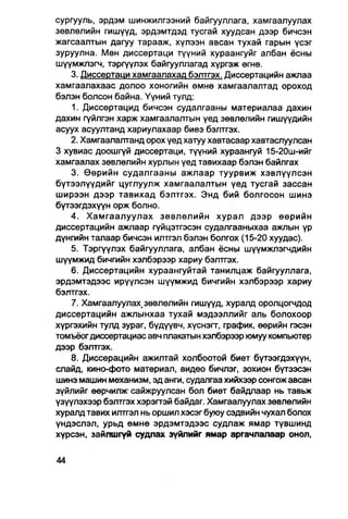 сургууль, эрдэм шинжилгээний байгууллага, хамгаалуулах
зөвлөлийн гишүүд, эрдэмтдэд тусгай хуудсан дээр бичсэн
жагсаалтын дагуу тарааж, хүлээн авсан тухай гарын үсэг
зуруулна. Мөн диссертаци түүний хураангуйг албан ёсны
шүүмжпэгч, тэргүүлэх байгууллагад хүргэж өгнө.
    3. Диссертаци хамгаалахад бэлтгэх. Диссертаиийн ажлаа
хамгаалахаас долоо хоногийн өмнө хамгаалалтад ороход
бэлэн болсон байна. Үүний тулд:
    1. Диссертацид бичсэн судалгааны материалаа дахин
дахин гүйлгэн харж хамгаалалтын үед зөвлөлийн гишүүдийн
асуух асуултанд хариулахаар биеэ бэлтгэх.
    2. Хамгаалалтанд орох үед хатуу хавтасаар хавтаслуулсан
3 хувиас доошгүй диссертаци, түүний хураангуй 15-20ш-ийг
хамгаалах зөвлөлийн хурлын үед тавихаар бэлэн байлгах
    3. Өөрийн судалгааны ажлаар туурвиж хэвлүүлсэн
бүтээлүүдийг цуглуулж хамгаалалтын үед тусгай зассан
ширээн дээр тавихад бэлтгэх. Энд бий болгосон шинэ
бүтээгдэхүүн орж болно.
    4. Хамгаалуулах зөвлөлийн хурал дээр өөрийн
диссертацийн ажлаар гүйцэтгэсэн судалгааныхаа ажлын үр
дүнгийн талаар бичсэн илтгэл бэлэн болгох (15-20 хуудас).
    5. Тэргүүлэх байгууллага, албан ёсны шүүмжлэгчдийн
шүүмжид бичгийн хэлбэрээр хариу бэлтгэх.
    6. Диссертацийн хураангуйтай танилцаж байгууллага,
эрдэмтэдээс ирүүлсэн шүүмжид бичгийн хэлбэрээр хариу
бэлтгэх.
    7. Хамгаалуулах(зөвлөлийн гишүүд, хуралд оролцогчдод
диссертацийн ажлынхаа тухай мэдээллийг аль болохоор
хүргэхийн тулд зураг, бүдүүвч, хүснэгт, график, өөрийн гэсэн
томъёог диссертациас авч плакатын хэлбэрээр юмуу компьютер
дээр бэлтгэх.
    8. Диссерацийн ажилтай холбоотой биет бүтээгдэхүүн,
слайд, кино-фото материал, видео бичпэг, зохион бүтээсэн
шинэ машин механизм, эд анги, судалгаа хийхээр сонгож авсан
зүйлийг өөрчилж- сайжруулсан бол биет байдлаар нь тавьж
үзүүлэхээр бэлтгэх хэрэгтэй байдаг. Хамгаалуулах зөвлөлийн
хуралд тавих илтгэл нь оршил хэсэг буюу сэдвийн чухал болох
үндэслэл, урьд өмнө эрдэмтэдээс судпаж ямар түвшинд
хүрсэн, зайлшгүй судлах зүйлийг ямар аргачлалаар онол,
 