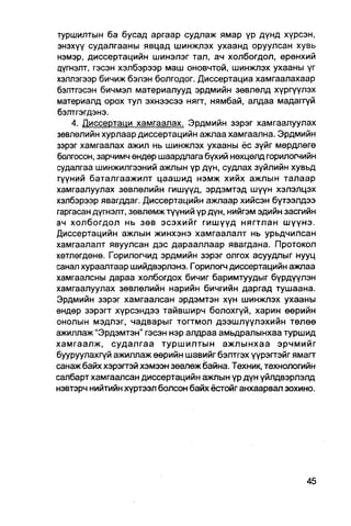 туршилтын ба бусад аргаар судлаж ямар үр дүнд хүрсэн,
энэхүү судалгааны явцад шинжлэх ухаанд оруулсан хувь
нэмэр, диссертацийн шинэлэг тал, ач холбогдол, ерөнхий
цүгнэлт, гэсэн хэлбэрээр маш оновчтой, шинжпэх ухааны үг
хэллэгээр бичиж бэлэн болгодог. Диссертациа хамгаалахаар
бэлтгэсэн бичмэл материалууд эрдмийн зөвлөлд хүргүүлэх
материалд орох тул эхнээсээ нягт, нямбай, алдаа мадаггүй
бэлтгэгдэнэ.
    4. Диссертаци хамгаалах. Эрдмийн зэрэг хамгаалуулах
зөвлөлийн хурлаар диссертацийн ажлаа хамгаална. Эрдмийн
зэрэг хамгаалах ажил нь шинжлэх ухааны ёс зүйг мөрдлөгө
болгосон, зарчимч өндөр шаардлага бүхий нөхцөлд горилогчийн
судалгаа шинжилгээний ажлын үр дүн, судпах зүйлийн хувьд
гүүний баталгаажилт цаашид нэмж хийх ажлын талаар
хамгаалуулах зөвлөлийн гишүүд, эрдэмтэд шүүн хэлэлцэх
хэлбэрээр явагддаг. Диссертацийн ажлаар хийсэн бүтээлдээ
гаргасан дүгнэлт, зөвлөмж түүний үр дүн, нийгэм эдийн засгийн
ач холбогдол нь зөв эсэхийг гишүүд нягтлан шүүнэ.
Диссертацийн ажлын жинхэнэ хамгаалалт нь урьдчилсан
хамгаалалт явуулсан дэс дарааллаар явагдана. Протокол
хөтлөгдөнө. Горилогчид эрдмийн зэрэг олгох асуудлыг нууц
санал хурааптаар шийдвэрлэнэ. Горилогч диссертацийн ажлаа
хамгаалсны дараа холбогдох бичиг баримтуудыг бүрдүүлэн
хамгаалуулах зөвлөлийн нарийн бичгийн даргад тушаана.
Эрдмийн зэрэг хамгаалсан эрдэмтэн хүн шинжлэх ухааны
өндөр зэрэгт хүрсэндээ тайвширч болохгүй, харин өөрийн
онолын мэдлэг, чадварыг тогтмол дээшлуүлэхийн төлөө
ажиллаж "Эрдэмтэн" гэсэн нэр алдраа амьдралынхаа туршид
хамгаалж, судалгаа туршилтын ажлынхаа эрчмийг
бууруулахгүй ажиллаж өөрийн шавийг бэлтгэх үүрэгтэйг ямагт
санаж байх хэрэгтэй хэмээн зөвлөж байна. Техник, технологийн
салбарт хамгаалсан диссертацийн ажлын үр дүн үйлдвэрлэлд
нэвтэрч нийтийн хүртээл болсон байх ёстойг анхаарвал зохино.
 