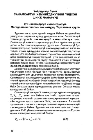 Хоёрдугаар бүлэг
   САНАМСАРГҮЙ Х Э М Ж И Г Д Э Х Ү Ү Н И Й Ү Н Д С Э Н
             ШИНЖ ЧАНАРУУД

        2.1 Санамсаргүй хэмжигдэхүүн.
Магадлалын онолын аксиомууд. Тархалтын хууль

    Туршилтын үр дүнг түүнийг явуулж байгаа нөхцөлтэй нь
уялдуулан зарчмын хувьд урьдчилан хэлж болохооргуй
хэмжигдэхүүнийг санамсаргүй хэмжигдэхүүн             гэнэ.
Санамсаргүй хэмжигдэхүүн нь тодорхой нэг туршилтын үр дүн
дотор нь багтсан тоонуудын цугпуулга мөн. Санамсаргүй бус
хэмжигдэхүүнээс санамсаргүй хэмжигдэхүүний гол ялгаа нь
үндсэн хүчин зүйлүүдийн хэмжээ өөрчлөгдөөгүй үед тэрээр
өер өөр утга авч байдагт оршино. Туршилтын ижил нөхцелтэй
атал санамсаргүй хэмжигдэхүүний утга өөрчлөгддөг нь уг
туршилтад санамсаргүй буюу тооцоогүй хүчин зүйлүүд
нөлөөлж байна гэсэн үг юм. Санамсаргүй хэмжигдэхүүнийг
дискрет, тасралтгүй гэж хоёр ангилна.
   Дискрет санамсаргүй хэмжигдэхүүний боломжит утгуудыг
урьдчилан хэлж болдог бол тасралтгүй санамсаргүй
хэмжигдэхүүнийг урьдчилан тааварлаж хэлэх бололцоогүй.
Санамсаргүй хэмжигдэхүүнүүдийн байж болох цуглуулга нь
түүний ерөнхий хэлбэрийг бүрэн илэрхийлис чддахгүй бөгөөд
түүний шинж чанарыг бүрэн илэрхийлэхийн тулд^гмар^отууд
байж болохын гадна заримдаа ямар утга авч болохыг мэдэх
шаардлагатай байдаг.
    Санамсаргүй дискрет X хэмжигдэхүүн туршилтын үр дүнд
X^Xj-.-.X,, утгыг авч байгаа гэе. Нийт туршилтын т тоог
хоорондоо ялгаатай туршилтын п тоонд хуваасан т/п харьцааг
үйл явдлын илрэх давтамж Х=Х, гэж нэрлэнэ. Ялгаатай
туршилтын п тооноос хамаарч давтамж өөрөө санамсаргүй
хэмжигдэхүүн байна. Туршилтын тоо маш олон үед тэрхүү
давтамж Х=Х, үйл явдлын магадлал хэмээн нэрлэгдэх утгын
орчим тогтворжих хандлагатай болдог.

   Рп = Р(х = х,)=т/п                       (2.1)
 