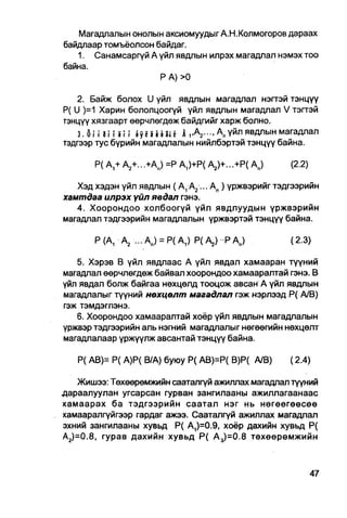 Магадлалын онолын аксиомуудыг А.Н.Колмогоров дараах
байдлаар томъёолсон байдаг.
   1. Санамсаргүй А үйл явдлын илрэх магадлал нэмэх тоо
байна.
                     Р А) >0

   2. Байж болох U үйл явдлын магадлал нэгтэй тэнцүү
Р( U )=1 Харин бололцоогүй үйл явдлын магадлал V тэгтэй
тэнцүү хязгаарт өөрчлөгдөж байдгийг харж болно.
    З . О П З п З м byunut Jt      Л,үй 11 явдлын магадлал
тэдгээр тус бүрийн магадлалын нийлбэртэй тэнцүү байна.

       Р( A + А2+...+Ап) =Р А,)+Р( А2)+...+Р( Ав)       (2.2)

   Хэд хэдэн үйл явдлын (А 1 А 2 ... А п ) үржвэрийг тэдгээрийн
хамтдаа илрэх үйл явдап гэнэ.
   4. Хоорондоо холбоогүй үйл явдлуудын үржвэрийн
магадлал тэдгээрийн магадлалын үржвэртэй тэнцүү байна.

       Р(А, А2 ... Ап) = Р(А 1 ) Р(А 2 ) РА п )         (2.3)

   5. Хэрэв В үйл явдлаас А үйл явдал хамааран түүний
магадлал өөрчлөгдөж байвал хоорондоо хамааралтай гэнэ. В
үйл явдал болж байгаа нөхцөлд тооцож авсан А үйл явдлын
магадлалыг түүний нөхцөлт магадлал гэж нэрлээд Р( А/В)
гэж тэмдэглэнэ.
   6. Хоорондоо хамааралтай хоёр үйл явдлын магадлалын
үржвэр тэдгээрийн аль нэгний магадпалыг нөгөөгийн нөхцөлт
магадлалаар үржүүлж авсантай тэнцүү байна.

   Р( АВ)= Р( А)Р( В/А) буюу Р( АВ)=Р( В)Р( А/В)        (2.4)

   Жишээ: Төхөөрөмжийн сааталгүй ажиллах магадпал түүний
дараалуулан угсарсан гурван зангилааны ажиллагаанаас
хамаарах ба тэдгээрийн саатал нэг нь нөгөөгөөсөө
хамааралгүйгээр гардаг ажээ. Сааталгүй ажиллах магадпал
эхний зангилааны хувьд Р( А1)=0.9, хоёр дахийн хувьд Р(
А2)=0.8, гурав дахийн хувьд Р( А 3 )=0.8 төхөөрөмжийн
 