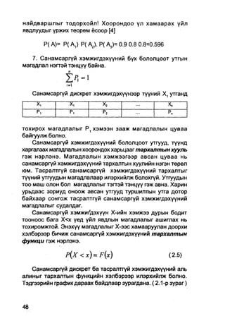 найдваршлыг тодорхойл! Хоорондоо үл хамаарах үйл
явдлуудыг үржих теорем ёсоор [4]

          Р( А)= Р( АД Р( А2). Р( А3)= 0.9 0.8 0.8=0.596

   7. Санамсаргүй хэмжигдэхүүний бүх бололцоот утгын
магадлал нэгтэй тэнцүү байна.

                   п

   Санамсаргүй/=1
                дискрет хэмжигдэхүүнээр түүний X, утганд
     X,            X,             Х2                       Х„
     Pi            р,             р2                       р„


тохирох магадлалыг Р1 хэмээн зааж магадлалын цуваа
байгуулж болно.
    Санамсаргүй хэмжигдэхүүний бололцоот утгууд, түүнд
харгалзах магадлалын хоорондох харьцааг тархалтын хууль
гэж нэрлэнэ. Магадлалын хэмжээгээр авсан цуваа нь
санамсаргүй хэмжигдэхүүний тархалтын хуулийн нэгэн төрөл
юм. Тасралтгүй санамсаргүй хэмжигдэхүүний тархалтыг
түүний утгуудын магадпалаар илэрхийлж болохгүй. Утгуудын
тоо маш олон бол магадлалыг тэгтэй тэнцүү гэж авна. Харин
урьдаас зориуд оноож авсан утгууд туршилтын утга дотор
байхаар сонгож тасралтгүй санамсаргүй хэмжигдэхүүний
магадлалыг судалдаг.
    Санамсаргүй хэмжиКдэхүүн Х-ийн хэмжээ дурын бодит
тооноос бага Х<х үед үйл явдлын магадлалыг ашиглах нь
тохиромжтой. Энэхүү магадлалыг Х-ээс хамааруулан доорхи
хэлбэрээр бичиж санамсаргүй хэмжигдэхүүний тархалтын
функци гэж нэрлэнэ.

                  />(Х < x ) = F ( x )                     (2.5)

   Санамсаргүй дискрет ба тасралтгүй хэмжигдэхүүний аль
алиныг тархалтын функцийн хэлбэрээр илэрхийлж болно.
Тэдгээрийн график дараах байдлаар зурагдана. (2.1-р зураг)
 