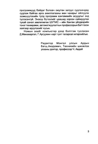 программууд байдаг боловч оюутан залуус судлаачдад
судлаж байгаа арга ажиллагааны мөн чанарыг ойлгуулж
эзэмшүүлэхийн тулд программ хангамжийн асуудлыг энд
тусгасангуй. Энэхүү бүтээлийг цаашид хэрхэн сайжруулах
тухай санал зөвлөгөөгеө ШУТИС - ийн Хөнгөн үйлдвэрийн
тоногтөхөөрөмж, автоматжуулалтын профессорын багтгэсэн
хаягаар ирүүлэхийг хүсье.
    Номын эхийг компьютер дээр бэлтгэж тусласан
Д.Менхжаргал, Г.Аргуужин нарт гүнт талархал илэрхийлье.


                Редактор    Монгол улсын        Ардын
                багш.Академич, Техникийн шинжлэх
                ухааны доктор, профессор Ч. Авдай
 