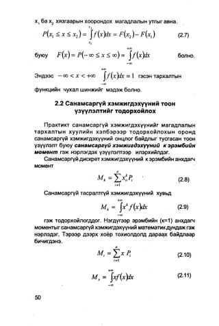 х, ба х2 хязгаарын хоорондох магадлалын утгыг авна.
                      •v2
   Р(х, < х < х 2 ) = [f{x)±c = F(X2 ) - F ( x , )  (2.7)

                                             +я>
буюу    F ( x ) = Р{— оо < х < оо) = J / ( x ) &     болно.
                                             — CO

                      +0
                      С
Эндээс - ео < х < +оо J f ( x ) d x = 1 гэсэн тархалтын
                           -CO

функцийн чухал шинжийг мэдэж болно.

       2.2 Санамсаргүй хэмжигдэхүүний тоон
             үзүүлэлтийг тодорхойлох

    Практикт санамсаргүй хэмжигдэхүүнийг магадлалын
тархалтын хуулийн хэлбэрээр тодорхойлохын оронд
санамсаргүй хэмжигдэхүүний онцлог байдлыг тусгасан тоон
үзүүлэлт буюу санамсаргүй хэмжигдэхүүний к эрэмбийн
момент гэж нэрлэгдэх үзүүлэлтээр илэрхийлдэг.
    Санамсаргүй дискрет хэмжигдэхүүний к эрэмбийн анхдагч
момент
                             п
                      Mk =            '            (2.8)
                            /=i
   Санамсаргүй тасралтгүй хэмжигдэхүүний хувьд
                            +о
                             с
                           Мк = jxkf(x)dx            (2.9)
                                       -co
   гэж тодорхойлогддог. Нэгдүгээр эрэмбийн (к=1) анхдагч
моментыгсанамсаргүй хэмжигдэхүүний математикдундаж гэж
нэрлэдэг. Тэрээр дээрх хоёр тохиолдолд дараах байдпаар
бичигдэнэ.
                            п
                                                  (2.Ю)
                           /=i
                                 +<п

                       Мх = xf(x)Jx                 (2-11)
 