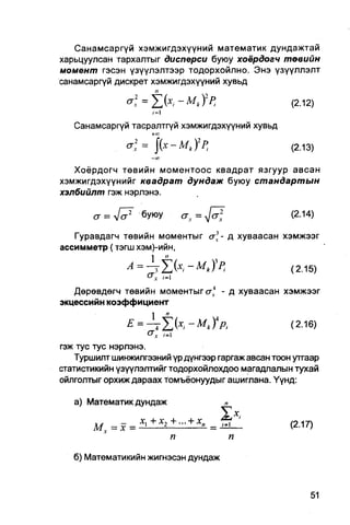 Санамсаргүй хэмжигдэхүүний математик дундажтай
харьцуулсан тархалтыг дисперси буюу хоёрдогч төвийн
момент гэсэн үзүүлэлтээр тодорхойлно. Энэ үзүүллэлт
санамсаргүй дискрет хэмжигдэхүүний хувьд

                                                          (2.12)

   Санамсаргүй тасралтгүй хэмжигдэхүүний хувьд
                   +О
                   С
              a; = |(х - MkfPl                           (2.13)
                    — CO


   Хоёрдогч төвийн моментоос квадрат язгуур авсан
хэмжигдэхүүнийг квадрат дундаж буюу стандартын
хэлбийлт гэж нэрлэнэ.

       a = л/ <7 буюу                a   x   = J ^        (2.14)

   Гуравдагч төвийн моментыг сг]- д хуваасан хэмжээг
ассимметр (тэгш хэм)-ийн,


                 с.; /-I
   Дөрөвдөгч төвийн моментыг сгл4 - д хуваасан хэмжээг
экцессийн коэффициент

               £ = A 2 > . - m * ) V ,              (2.16)
                     c v ,=1
гэж тус тус нэрлэнэ.
   Туршилт шинжилгээний үр дүнгээр гаргаж авсан тоон уггаар
статистикийн үзүүлэлтийг тодорхойлохдоо магадлалын тухай
ойлголтыг орхиж дараах томъёонуудыг ашиглана. Үүнд:

   а) Математик дундаж                               п

                    +
               =        *2   +
                                 -   + Х
                                             " =         (2.17)
                             п                       п

   б) Математикийн жигнэсэн дундаж
 