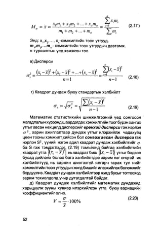 У    Х:ГП:
    M        = х1тл+х2т2+-     + х„™„        =       tl           (2-17')
                  ml +т2 +... + mlt

   Энд: х,,х2   хп-хэмжилтийн тоон утгууд.
   т1,т2,...тп- хэмжилтийн тоон утгуудын давтамж.
   n-туршилтын үед хэмжсэн тоо.

   в) Дисперси

                       2
  g j . fa - 4 - * )       + - + f a , . .       j
                                                                  (2.18)
                       п=                               /7-1

    г) Квадрат дундаж буюу стандартын хэлбийлт


                                                                  (2.19)

    Математик статистикийн шинжилгээний үед сонгосон
магадлалын хүрээнд шаардагдах хэмжилтийн тоог бүрэн хангах
утгыг авсан нөхцөлд дисперсийг ерөнхий дисперси гэж нэрлэн
<т2, харин ажиглалтаар дундаж утгыг илэрхийлж чадахуйц
цөөн тооны хэмжилт/ийсэн бол сонгожавсан дисперси гэж
нэрлэн S 2 , үүний нэгэн адил квадрат дундаж хэлбийлтийг a
ба S гэж тэмпэглэдэ^ (2.19) томъёонд байгаа хэлбийлтийн
квадратутга [fa         ньквадратбиш |(х, - х ) | утгыгбодвол
бусад дийлэнх болох оага хэлбийлтдээ зарим нэг онцгой их
хэлбийлтүүд нь сарнин шингэхгүй ялгарч гарах тул нийт
хэмжилтийн тоон утгуудын жигд бишийг илэрхийлэх боломжийг
бүрдүүлнэ. Квадрат дундаж хэлбийлтээр жигд бусыг тогтооход
зарим тохиолдолд учир дутагдалтай байдаг.
    д) Квадрат дундаж хэлбийлтийг математик дундажид
харьцуулж зууны хувиар илэрхийлсэн утга буюу вариацийн
коэффициентийг олно.
                 V = --100%                                       ^20'
 