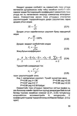 Квадрат дундаж хэлбийлт нь хэмжилтийн тоон утгууд
математик дундажаасаа хоёр тийш хазайсан хэлбийлтийн
хэмжээг заадаг бол вариацийн коэффициент хэмжилтийн тоон
утгууд нэг нь нөгөөгөөсөө ямархуу хэмжээгээр ялгагдахыг
заана. Хэмжилтээр авсан тоон утгуудын статистик
узүүлэлтүүдийг тодорхойлохдоо дээрх үзүүлэлтээс гадна
дундаж утгын алдаа

              Sx = - ^ =                       (2.21)
                   Ып
   Дундаж утгын нарийвчлалын үзүүлэлт буюу харьцангуй
алдаа

                         Р = ^100%                       (2   22)

   Дундаж квадрат хэлбийлтийн алдаа
                    —    5 =
                                 v
                  V2п                                    (2-23)
   Жигд бусын коэффициент


           Ө
   н   =       =   lxi                       =   Е И     (2.24)
           х                            пх         п-х
   Туршилтийн шаардагдах тоо
                                     V2-t2
                   = —гт-п
                             *
                       Р-                            (2.25)
гэсэн үзүүлэлтүүдийг олно.
    Энд: t- магадлалын үзүүлэлт. Үүнийг хүснэгтээс авна.
        Рм=0.95 үед t=1.96               Рм=0.96 үед t=2.05
        Р-=0.97 үед t=2.17               Рм=0.98 үед t=2.33
        Р"=0.99 үед t=2.58 байдаг.
    Хэмжилтийн тоон утгуудын тархалтын нягтын график нь
аль болохоор хэвийн тархалтын хуульд захирагдаж байх ёстой
бөгөөд түүнээс хазайсан хэмжээг (2.21, 2.22) тотъёогоор
илэрхийлсэн       ассимметрийн      А,    эксцессийн      Е
коэффициентүүдээр тодорхбйлоход хялбархан байдаг. (2.3-р
зураг)
 