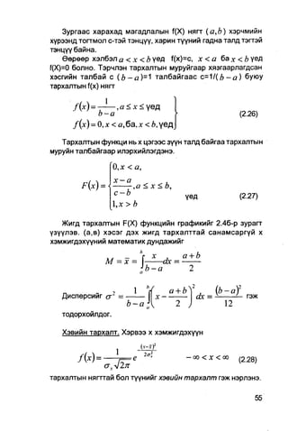 Зургаас харахад магадлалын f(X) нягг ( а , Ь ) хэрчмийн
хурээнд тогтмол с-тэй тэнцүү, харин түүний гадна талд тэгтэй
тэнцүү байна.
    Өөрөөр хэлбэл а <x<b үед f(x)=c, х < а ба х <Ъ үед
f(X)=0 болно. Тэрчлэн тархалтын муруйгаар хязгаарлагдсан
хэсгийн талбай с ( b - a ) - ' I талбайгаас с=1 / ( Ь - а ) буюу
тархалтын f(x) нягг

      /(х) = -       , а < х < үед
              Ь-а                                                     (2.26)
      f{x) = 0, х < а, ба, х < Ъ, үед

   Тархалтын функци нь х цэгээс зүүн талд байгаа тархалтын
муруйн талбайгаар илэрхийлэгдэнэ.

                    0,х < а,
                    х-а
         F(x) =           ,а < х < Ь,
                    с-Ъ                            үед                (2.27)
                    1,х > Ъ

   Жигд тархалтын F(X) функцийн графикийг 2.4б-р зурагт
үзүүлэв. (а,в) хэсэг дэх жигд тархалттай санамсаргүй х
хэмжигдэхүүний математик дундажийг
                        п
                           х .     а+Ь
               М = х = J-    -ах =
                                 Ь-а

                           1                   а + Ь^ 2     _(b-al
   Дисперсийг сг" =                      х-•              dx =          гэж
                          Ъ-а                                    12
                                 и   
   тодорхоилдог.

   Хэвийн тархалт. Хэрвээ х хэмжигдэхүүн

                                (у-3f
                     1           2 <т1
        /М=-                                        - 0 0 < X < 00    (2.28)

тархалтын няггтай бол түүнийг хэвийн тархалт гэж нэрлэнэ.
 