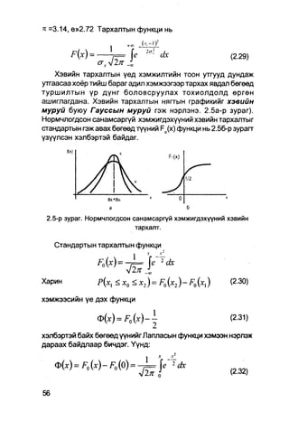 тс =3.14, е»2.72 Тархалтын функци нь

                               j       +« . k i j i l i
               х                                2а;
          Н)       =        7== е                        dx   (2.29)
                       СГд.л/2 71
    Хэвийн тархалтын үед хэмжилтийн тоон утгууд дундаж
утгаасаа хоёр тийш бараг адил хэмжээгээр тархах явдап бөгөөд
туршилтын үр дүнг боловсруулах тохиолдолд өргөн
ашиглагдана. Хэвийн тархалтын нягтын графикийг хэвийн
муруй буюу Гауссын муруй гэж нэрлэнэ. 2.5а-р зураг).
Нормчлогдсон санамсаргүй хэмжигдэхүүний хэвийн тархалтыг
стандартын гэж авах бөгөед түүний Fo(x) функци нь 2.5б-р зурагт
үзүүлсэн хэлбэртэй байдаг.
        fix)




                              ВХ<В».

                              a

 2.5-р зураг. Нормчлогдсон санамсаргүй хэмжигдэхүүний хэвийн
                                          тархалт.

   Стандартын тархалтын функци
                                                 v
                                         1            -—


Харин                  P(Xl        <Xq <x2)=F0(x2)-F0(Xl)      (2.30)

хэмжээсийн үе дэх функци

                       <t>(x) = F 0 ( x ) - ±                  (2.31)

хэлбэртэй байх бөгөөд үүнийг Лапласын функци хэмээн нэрлэж
дараах байдпаар бичдэг. Үүнд:

   ф(х) = F0 (х) - F0 (0) =                         е' "-dx
                                             V 2тг о           (2.32)
 