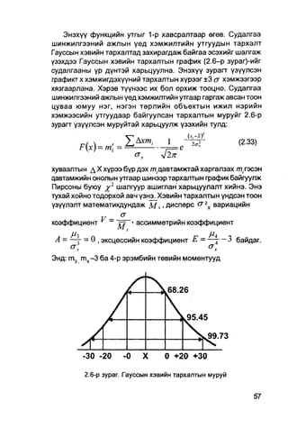 Энэхүү функцийн утгыг 1-р хавсралтаар өгөв. Судалгаа
шинжилгээний ажлын үед хэмжилтийн утгуудын тархалт
Гауссын хэвийн тархалтад захирагдаж байгаа эсэхийг шалгаж
узэхдээ Гауссын хэвийн тархалтын график (2.6-р зураг)-ийг
судалгааны үр дүнтэй харьцуулна. Энэхүү зурагт үзүүлсэн
графикт х хэмжигдэхүүний тархалтын хүрээг ±3 а хэмжээгээр
хязгаарлана. Хэрэв түүнээс их бол орхиж тооцно. Судалгаа
шинжилгээний ажлын үед хэмжилтийн утгаар гаргаж авсан тоон
цуваа юмуу нэг, нэгэн төрлийн объектын ижил нэрийн
хэмжээсийн утгуудаар байгуулсан тархалтын муруйг 2.6-р
зурагт үзүүлсэн муруйтай харьцуулж үзэхийн тулд:

                          хт,     1                    (2.33)
       р(х) = т=-

хуваалтын д X хүрээ бүр дэх т(.цавтамжтай харгалзах ттэсэн
цавтамжийн онолын утгаар шинээр тархаптын график байгуулж
Пирсоны буюу %г шалгуур ашиглан харьцуулалт хийнэ. Энэ
тухай хойно тодорхой авч үзнэ. Хэвийн тархалтын үндсэн тоон
үзүүлэлт математикдундаж М v . дисперс сг 2Х вариацийн
                   a
коэффициент V = •       ассимметрийн коэффициент
                  М,
A = - ^ г - 0 , эксцессийн коэффициент Е = —л - 3 байдаг.

Энд: m m,-3 ба 4-р эрэмбийн төвийн моментууд



                                  68.26


                                      к95.45

                                          >,99.73

        -30 -20     -0    X      0 +20 +30

         2.6-р зураг. Гауссын хэвийн тархаятын муруй
 