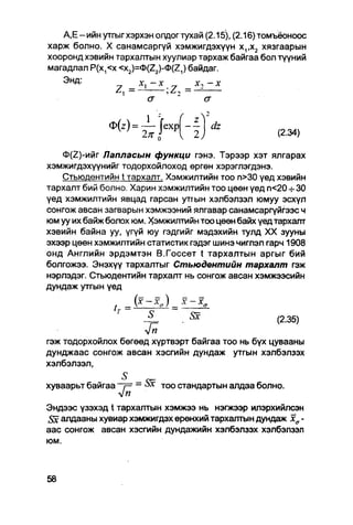 А,Е-ийн утгыгхэрхэн олдогтухай (2.15), (2.16)томъёонсюс
харж болно. X санамсаргүй хэмжигдэхүүн х,,х2 хязгаарын
хооронд хэвийн тархалтын хуулиар тархаж байгаа бол түүний
магадлал Р(х,<х <x2)=0(Z2)-0(Z,) байдаг.
   ЭНД:                              -х
               A] —        , Z i —*2
                                   •
                                              a
                                          
                                              2
                                      z
                                                  dz
                                      2,               (2.34)

    Ф(2)-ийг Лапласын функци гэнэ. Тэрээр хэт ялгарах
хэмжигдэхүүнийг тодорхойлоход өргөн хэрэглэгдэнэ.
   Стьюдентийн t тархалт. Хэмжилтийн тоо п>30 үед хэвийн
тархалт бий болно. Харин хэмжилтийн тоо цөөн үед п<20 30
үед хэмжилтийн явцад гарсан утгын хэлбэлзэл юмуу эсхүл
сонгож авсан загварын хэмжээний ялгавар санамсаргүйгээс ч
юм уу их байж болох юм. Хэмжилтийн тоо цөөн байх үед тархалт
хэвийн байна уу, үгүй юу гэдгийг мэдэхийн тулд XX зууны
эхээр цөөн хэмжилтийн статистик гэдэг шинэ чиглэл гарч 1908
онд Английн эрдэмтэн В.Госсет t тархалтын аргыг бий
болгожээ. Энэхүү тархалтыг Стьюдентийн тархалт гэж
нэрлэдэг. Стьюдентийн тархалт нь сонгож авсан хэмжээсийн
дундаж утгын үед

               t.   A * - * * )
                                      Ж
                                  .                 (2.35)
                     V"
гэж тодорхойлох бөгөөд хүртвэрт байгаа тоо нь бүх цувааны
дунджаас сонгож авсан хэсгийн дундаж утгын хэлбэлзэх
хэлбэлзэл,
                    S_
хуваарьт байгаа'•fi - ^х Т оо стандартын апдаа болно.
                ~ү=

Эндээс үзэхэд t тархалтын хэмжээ нь нэгжээр илэрхийлсэн
Sx алдааны хувиар хэмжигдэх ерөнхий тархалтын дундаж хд •
аас сонгож авсан хэсгийн дундажийн хэлбэлзэх хэлбэлзэл
юм.
 