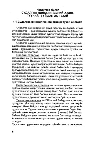Нэгдүгээр бүлэг
        СУДАЛГАА ШИНЖИЛГЭЭНИЙ АЖИЛ,
           Т Ү Ү Н И Й Г ГҮЙЦЭТГЭХ ТУХАЙ

 1.1 Судалгаа шинжилгээний ажлын тухай ойлголт

    Судалгаа шинжилгээний ажил гэдэг нь янз бүрийн хүчин
зүйл (фактор) - ээс хамааран судалж байгаа зүйл (объект) -
ийн өөрчлөгдөх шинэ үзэгдэл зүй тогтлыг илрүүлж тэрхүү зүй
тогтлыг цаашид амьдрал пракгикг ашиглаж болох зорилго бүхий
үйл ажиллагаа юм.
    Судалгаа шинжилгээний ажил нь тавьсан зорилт түүнийг
шийдвэрлэх арга үр дүнг хэрэглэх салбараас хамаарч онолын,
онол - туршилтын, туршилтын, суурь, хавсрал, тухайн, иж
бүрэн гэж ангилагдана.
    Онолын судалгаа гэдэг нь судалж байгаа зүйлийг
математик юм уу төсөөлөн бодох (логик) аргаар судпахад
үндэслэгддэг. Онолын судалгааны мөн чанар нь аливаа
үзэгдэл, юмсын хувирч өөрчлөгдөх механизм, байгаа байдал
(природа) - ыг нийгэм, эдийн засаг байгалийн хуулиудад
тулгуурлан тайлбарлах, уг үзэгдэл юмсын тухай маш тодорхой
ойлголттой болж шинэ үзэгдэл юмсын мөн чанарыг урьдчилан
хэлж чаддаг болоход оршино. Шинжлэх ухааны үндэслэлтэй
онол нь үнэн байдлыг тусгаж урьд өмнө хуримтлуулсан бодит
зүй тогглыг нэгтгэж байдаг.
    Онол туршилтын судалгаа нь онолын хувьд судалсан
зүйлээ практик дээр туршин шалгаж, өөрөөр хэлбэл онолын
судалгааны үр дүнг бодит загвар биет байдал дээр шалган
туршиж үнэмшил бий болгох явдал мөн. Энэ нь онолын
судалгааны үр дүн практикаар нотлогдож буй хэрэг юм.
    Туршилтын судалгаа нь ЭШ - ний байгууллага, их дээд
сургууль, үйлдвэр завод, газар тариалан, мал аж ахуйн
нөхцөлд биет байдал юм уу тодорхой загвар дээр хийх
судалгаа юм. Туршилтын судалгааны зорилго нь бодит биет
зүйлийг танин мэдэх онолын төсөөлөл (гипотез) бий болгох,
байгаа байдлыг үнэн мөнөөр нь ялган батлахад чиглэдэг.
Аливаа судалгааны ажил туршилтын судалгаагаар ихэвчлэн
эхэлдэг.
Туршилтын судалгааны явцад нэг зүйлийг олон дахин хэмжих
 