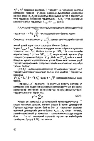 S2 >     байхаар сонгоно. F тархалт нь чөлөөний зэргээс
хамаарах бөгөөд %а гэсэн ерөнхий дундажтай цуваанаас
сонгож авсан п,, п2санамсаргүй тоон цувааны үед F тархалтын
утга тодорхой хүрээнээс гардаггүй п1 — 1, п2—1 үед хязгаарын
хэмжээг хальж гардаггүй. F^ < F онол байна.



               .
   Р.А.Фишер тухайн тохиолдлын магадлалт хэмжигдэхүүний

                   fif
тархалтыг * = log — гэж тодорхойлсон бөгөөд харин
                                  s2
Снедекор гэгч эрдэмтэн р    =     _ L хэмээн авч Фишерийн нэрний
                                  s22
эхний үсгийгхэрэглэж уг харьцааг бичсэн байдаг.
Хэрэв F ^ ^ F онол байвал харьцуулж авсан хоёр хэсэг цувааны
хэмжээс янз бүр байна гэсэн үг. 5%, 1% түвшингийн
өөрчлөлтөнд F утгын F(Pd, f,, f2) өөрчлөлтийг хүснэгт (3-р
хавсрапт)-ээр өгсөн байдаг. р > { байх нь 51,2, S ] -ийн апь ихийг
багад нь хуваах хэрэгтэй гэсэн үг юм. Цөөн ажиглалтын үед F
тархалтын графикийн хоёр төгсгөлийн хэсэг нэлээд задгайрч
тэлсэн байдаг.
    f,=1, f2= f чөлөөний зэрэгтэй үед СтьюДентын тархалт нь F
тархалтын тухайн тохиолдол болно. Энэ үед t ба F тархалтын
хооронд
 F (/J = 1, / , ) = t ( / 2 ) буюу t = Jp хамаарал байхыг харж
болно.
    Пирсоны 7 тархалт. Тархалтын энэхүү хэлбэр үл
хамаарах хэд хэдэн санамсаргүй хэмжигдэхүүний функцийн
хэлбэрээр өгөгдсөн санамсаргүй хэмжигдэхүүнүүдийн
тархалтын нэгэн төрөл юм.
               х2 = Ь ,                             (Z36)

                     '=1                                _
    Хэрэв үл хамаарах санамсаргүй хэмжигдэхүүнүүд х
гэсэн ижилхэн дундаж, сонгон авсан S2 гэсэн дисперстэй
Гауссын хуулиар тархаж байгаа бол %г тархалтыг ашиглан
ерөнхий дисперсийг үнэлж болно. х,, х2...хп гэсэн утгатай,
хэвийнтархалттай үл хамаарах п тооны хэмжигдэхүүн өгөдсөн
бол     f = п-1 чөлөөний зэрэгтэй тархалт нь нийлбэрийн
хэлбэрээр буюу ( 2.36) тэгшитгэл.
 