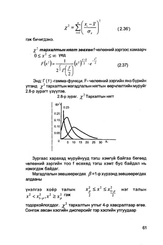 n   (          - V
                                           x-x
                                                                   (2.36')
                                   »=i  <r*
гэж бичигдэнэ.

     J 2 тархалтын нягт зөвхөн f чөлөөний зэргээс хамаарч
      0 < д:2 < оо үед
        F x =
          ( ') ~T~J~7(x2Tr                 'е    2
                                                                   (2-37)


    Энд: Г ( f ) -гамма-функци. F- чөлөөний зэргийн янз бүрийн
утганд %2 тархалтын магадлалын няггын өөрчлөлтийн муруйг
2.8-р зурагт үзүүлэв.
                  2.8-р зураг.             Тархалтын нягт




                          5   10    15     20    25   30




   Зургаас харахад муруйнууд тэгш хэмгүй байгаа бөгөөд
чөлөөний зэргийн TOO f өсөхөд тэгш хэмт бус байдал нь
нэмэгдэж байдаг.
   Магадлалын зөвшөөрөгдөх ft=1-р хүрээнд зөвшеөрөгдөх
алдааны

үнэлгээ    хоёр       талын                х2р<х2          <х_р     нэг     талын
 2                2   2
х          <xlp,x >x p™
тодорхойлогддог. %2 тархалтын утгыг 4-р хавсралтаар өгөв.
Сонгож авсан хэсгийн дисперсийг тэр хэсгийн утгуудаар
 