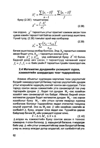 п-1                 /
   буюу (2.35') тэгшитгэлээс

                                                        (2.38)

гэж олдоно.    тархалтын утгыг практикт хэмжиж авсан тоон
цуваа хэвийн тархалттай байгаа эсэхийг шалгахад ашиглана.
Үүний тулд (2.36) томъёог арай өөр хэлбэрээр
                                                   (2.39)


бичиж ашиглахад хялбар болгоно. Энд: Х.бтархалтын хэмжиж
авсан бодит утга, Х1он - тархалтын онолын утга       .,
   Хэрэв xl > Хгон          үед нийлэмжгүй буюу X' =0 болно.
Бидний дээр авч үзсэн, t тархалтууд чөлөөний зэрэг
   = / , / - , = оо байх үеийн F тархалтын тухайн тохиолдол юм.

    2.4 Математик дундажийн үнэмшилт хүрээ,
    хэмжилтийн шаардагдах тоог тодорхойлох

    Аливаа объекгыг судлахдаа харгалзах тоон үзүүлэлтийг
бүгдийг хамааруулдаггүй бөгөөд тэдгээр үзүүлэлтийн дундаж
утгыг илэрхийлж чадахуйц хэсгийг сонгон авч судалдаг. Гэтэл
тэрхүү сонгон авсан хэмжилтийн утга санамсаргүй тоо учир
тэдгээрийн дундаж х , бодит гол дундаж Мх -ээс хазайсан
хазайлт мөн санамсаргүй тоо байдаг. Иймээс бидний олсон
математик дундаж бодит математик дундаж М х - ээс хэрхэн
хазайсныг буюу М х - ийн утгын орчим ямархуу хүрээнд
хэлбэлзэж болохыг тодорхойлох явдал статистик тооцоонд
онцгой үүрэгтэй. Энэ нь Мх-ээс х -ийн хазайсан хамгийн их
хэлбийлт Д буюу, алдааг олох явдал юм. Түүнийгээ дараах
байдлаар бичиж Мх-ийн үнэмшилт хүрээг олно.
                х — А< МX < х +Д
                          г                         (2.40)
Далдаа нь хэмжилтийн буюу сонгож авсан п тооноос
хамаарна. п олон болоход А харьцангуй багасна. п мэдэгдэж
байх үед Д -ийн утгыг үнэмшилтэйгээр зааж болдоггүй бөгөед
учир нь энэхүү өгөгдөл дотор алдаатай, хэт хэлбийлттэй утга
 