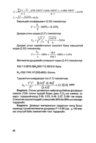 C _
 O             ^ (578-550.7) 2 +(564-55Q7)~ +...+ (468-550.7) 2 ^
       п-1                                 6-1
Sr =Jsf = л/21479 = 46.32
   Вариацийн коэффициент (2.20) томъёогоор

                 F=             " 100% = 8.14%
                           х
   Дундаж утгын алдаа (2.21) томъёогоор
                               L2 /    /2147.9      .


   Дундаж утгын нарийвчлалын үзүүлэлт буюу харьцангуй
алдаа (2.22) томъёогоор:
                       S
                           x               18.9
                 Р =              100% =           100% = 3.43%
                           х               550.7

   Математикдундажийн үнэмшилтхүрээ (2.41)томъёогоор

   550.7-2.6$18.9[Мх[550.7+2.6$18.9 буюу

   Мх=550.7!49.1 Н"(502ч600) г болно.

   Туршилтын шаардагдах тоо (1.7) томъёогоор
                           (8.41)'.(196)'               (   ) у д а а
                                                        V
              Р-         (3.43)                 '
    Бодлого. Олсны ургамалын найрлагад байгаа фосфорын
хэмжээ (100г олсны хуурай бодис дахь Р205-ын хэмжээ, гр-
аар)-г тодорхойлоход 0.56, 0.53, 0.49. 0.57, 0.48г гэж олдов.
Статистик үзүүлэлтүүдийг үнэмшлийн 95% ба 99%-ын хязгаарт
тодорхойл.
    Бодлого. Даавуун матөриалын гадаргуун жигд бусыг
хэмжээд түүний математик дунджаас Р = 0.95 үед д =50 мкм-
ээс илүүгүй байх хэмжилтийн тоог тодорхойл.
 