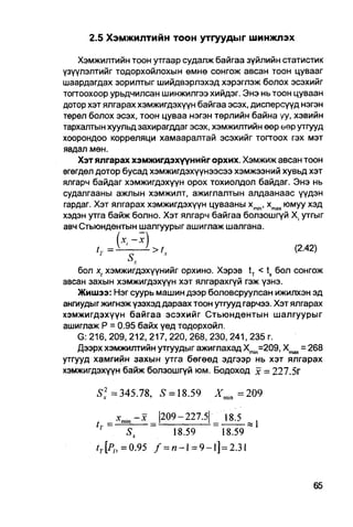 2.5 Хэмжилтийн тоон утгуудыг шинжлэх

    Хэмжилтийн тоон утгаар судалж байгаа зүйлийн статистик
үзүүлэлтийг тодорхойлохын өмнө сонгож авсан тоон цувааг
шаардагдах зорилтыг шийдвэрлэхэд хэрэглэж болох эсэхийг
тогтоохоор урьдчилсан шинжилгээ хийдэг. Энэ нь тоон цуваан
дотор хэт ялгарах хэмжигдэхүүн байгаа эсэх, дисперсүүд нэгэн
төрөл болох эсэх, тоон цуваа нэгэн төрлийн байна уу, хэвийн
тархалтын хуульд захирагддаг эсэх, хэмжилтийн өөр өөр утгууд
хоорондоо корреляци хамааралтай эсэхийг тоггоох гэх мэт
явдал мөн.
    Хэт ялгарах хэмжигдэхүүнийг орхих. Хэмжиж авсан тоон
өгегдөл дотор бусад хэмжигдэхүүнээсээ хэмжээний хувьд хэт
ялгарч байдаг хэмжигдэхүүн орох тохиолдол байдаг. Энэ нь
судалгааны ажлын хэмжилт, ажиглалтын алдаанаас үүдэн
гардаг. Хэт ялгарах хэмжигдэхүүн цувааны xmin, xmax юмуу хэд
хэдэн утга байж болно. Хэт ялгарч байгаа болзошгүй X. утгыг
авч Стьюндентын шалгуурыг ашиглаж шалгана.

                                                      (2.42)

    бол х( хэмжигдэхүүнийг орхино. Хэрэв tT < tx бол сонгож
авсан захын хэмжигдэхүүн хэт ялгарахгүй гэж үзнэ.
    Жишээ: Нэг суурь машин дээр боловсруулсан ижилхэн эд
ангиудыг жигнэж үзэхэд дараах тоон утгууд гарчээ. Хэт ялгарах
хэмжигдэхүүн байгаа эсэхийг Стьюндентын шалгуурыг
ашиглаж Р = 0.95 байх үед тодорхойл.
    G: 216, 209, 212, 217, 220, 268, 230, 241, 235 г.
    Дээрх хэмжилтийн утгуудыг ажиглахад Xmjn=209, Xmax = 268
утгууд хамгийн захын утга бөгөед эдгээр нь хэт ялгарах
хэмжигдэхүүн байж болзошгүй юм. Бодоход х = 227.5г

       S] =345.78, S = 18.59
         V
                                   ХП1]П =209

             X •
             * mill   |209-227.5| _ 18.5 _
               Sx        18.59       18.59
                                   "18.59"*
       fr[Po=0.95 / = n - l = 9-l]=2.31
 