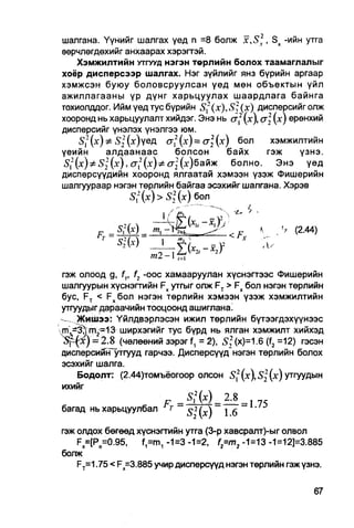 шалгана. Үүнийг шалгах үед п =8 болж x,S2, Sx -ийн утга
еөрчлөгдөхийг анхаарах хэрэгтэй.
     Хэмжилтийн УТГУУД нэгэн төрлийн болох таамаглалыг
хоёр дисперсээр шалгах. Нэг зүйлийг янз бүрийн аргаар
хэмжсэн буюу боловсруулсан үед мөн объектын үйл
ажиллагааны үр дүнг харьцуулах шаардлага байнга
тохиолддог. Ийм үед тус бүрийн S{(x),S2(x)         дисперсийголж
хооронд нь харьцуулалт хийдэг. Энэ нь сг2 (х), а  (х) ерөнхий
дисперсийг үнэлэх үнэлгээ юм.
      Sf (х) Ф S22 (х)үед сг2 (х) = сг2 (х) бол       хэмжилтийн
үеийн        алдаанаас             болсон    байх    гэж   үзнэ.
^, 2 (х)Ф Sj ( х ) , erf ( х ) ^ cTj (х)байж  болно.   Энэ   үед
дисперсүүдийн хооронд ялгаатай хэмээн үзэж Фишерийн
шалгуураар нэгэн төрлийн байгаа эсэхийг шалгана. Хэрэв
                     S,2 (х) > S2 (х) бол


        FT = § М =                        Fg          , V (2.44)
             Sfr)       1             у     '    "V
                     ml -1 tt
гэж олоод g, f f , f2 -оос хамааруулан хүснэгтээс Фишерийн
шалгуурын хүснэгтийн Fx утгыг олж FT > Fx бол нэгэн төрлийн
бус, FT < F x 6on нэгэн төрлийн хэмээн үзэж хэмжилтийн
утгуудыг дараачийн тооцоонд ашиглана.
    Жишээ: Үйлдвэрлэсэн ижил төрлийн бүтээгдэхүүнээс
т^-3лгп 2 =13 ширхэгийг тус бүрд нь ялган хэмжилт хийхэд
Щъ)=      2.8 (чөлөөний зэрэг f, = 2), S; (х)=1.6 (f2 =12) гэсэн
дисперсийнГутгууд гарчээ. Дисперсүүд нэгэн төрлийн болох
эсэхийг шалга.
    Бодолт: (2.44)томъёогоор олсон 5 2 (х),5 2 2 (х) утгуудын
ихийг
                              _        2.8 _
                            т    2
багад нь харьцуулбал            S (x)  16

гэж олдох бөгөөд хүснэгтийн утга (3-р хавсралт)-ыг олвол
    Fx=[Po=0.95,    f1=m1 -1=3 -1=2, f=m2 -1=13 -1=12]=3.885
болж
    FT=1.75 < Fx=3.885 учир дисперсүүд нэгэн төрлийн гэж үзнэ.
 