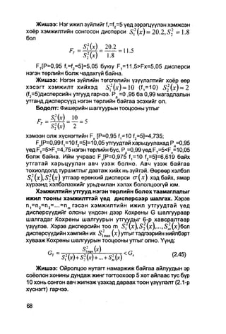 Жишээ: Нэг ижил зүйлийг f,=f2=5 үед зэрэгцүүлэн хэмжсэн
хоёр хэмжилтийн сонгосон дисперси Sf (х) = 20.2, S 2 = 1.8
бол

                     S 2 2 (x)   1.8

    FT[P=0,95 f,=f2=5]=5,05 буюу FT=11,5>Fx=5,05 дисперси
нэгэн төрлийн болж чадахгүй байна.
    Жишээ: Нэгэн зүйлийн тегсгөлийн үзүүлэлтийг хоёр өөр
хэсэгт хэмжилт хийхэд 5'12(Х) = 10 (f,=10) £ 2 ( х ) = 2
(^=5)дисперсийн утгууд гарчээ. Рд =0 ,95 ба 0,99 магадлалын
утганд дисперсүүд нэгэн төрлийн байгаа эсэхийг ол.
    Бодолт: Фишерийн шалгуурын тооцооны утгыг

     r
                       2 ~
хэмээн олж хүснэгтийн Fx [Р=0,95 ^=10 f2=5]=4,735;
     Fx[P=0,99f1=10 f2=5J=10,05 утгуудтай харьцуулахад Рд=0,95
үед FT=5>F1=4,75 нэгэн төрлийн бус, Рд=0,99 үед FT=5<Fx=10,05
болж байна. Ийм учраас FJP=0,975 ^=10 f2=5]=6,619 байх
утгатай харьцуулан авч үзэж болно. Авч үзэж байгаа
тохиолдолд туршилтыг давтаж хийх нь зүйтэй. Өөрөөр хэлбэл
S 2 (х), S 2 (х) утгаар ерөнхий дисперси сг(х) хэд байх, ямар
хүрээнд хэлбэлзэхийг урьдчилан хэлэх бололцоогүй юм.
     Хэмжилтийн утгууд нэгэн төрлийн болох таамаглалыг
ижил тооны хэмжилттэй үед дисперсээр шалгах. Хэрэв
n 1 =n 2 =n 3 =...=n m гэсэн хэмжилтийн ижил утгуудтай үед
дисперсүүдийг олсны үндсэн дээр Кохрены G шалгуураар
шалгадаг Кохрены шалгуурын утгуудыг 6-р хавсралтаар
үзүүлэв. Хэрэв дисперсийн T O m S? (х), S 2 (х),..., S 2 (х)бол
                                 O
дисперсүүдийн хамгийн их <S2max (х)утгыгтэдгээрийн нийлбэрт
хувааж Кохрены шалгуурын тооцооны утгыг олно. Үүнд:
         Q   =       ^|ти(х)           <Ст               /1С

    Жишээ: Ойролцоо нутагт намаржиж байгаа айлуудын эр
соёолон хонины дундаж жинг тогтоохоор 5 хот айлаас тус бүр
10 хонь сонгон авч жигнэж үзэхэд дараах тоон үзүүлэлт (2.1-р
хүснэгг) гарчээ.
 