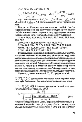 V = 2.303(6.874 - 6.755) = 0.278;

    C =                  -..077;

    4-p хавсралтаас P=0,05; / = 23үед                          =78
 BT = 0.258 < Xo95 = 7.8 болж өгөгдлийг нэгэн төрлийн гэж
үзнэ.
    Бодлого: Хонины арьсны дундаж талбай (дм 2 )-г
тодорхойлохоор өөр өөр аймгуудаас ачигдаж ирсэн арьсны
талбайг хэмжиж үзэхэд дараах тоон утгууд гарчээ, Арьсны
талбайн хэмжээ нэгэн төрлийн байгаа эсэхийг тодорхойл.
    1: 85,5; 78,4; 80,6; 84,2; 79,6; 88,2; 83,7; 88,6; 87,0; 88,4;
80,8; 79,2;
    2: 90,2; 89,3; 86,4; 85,5; 84,5; 76,4; 75,2; 78,3;
    3: 73,4:76,2; 78,4; 79,2, 84,1; 85,2; 74,0; 76,4; 87,2; 86,2;
    4: 69,9, 73,4; 82,4, 88,2, 86,4; 88,1; 83,2; 87,2; 82,6;
    5: 74,2; 89,5, 88,2; 87,3, 85,2; 84,2;
    Дундаж утгаар нэгэн төрл ийн байх таамаглал ыг шалгах.
Нэг зүйлийг хоёр өөр төхөөрөмж дээр үйлдвэрлэх юм уу, хоёр
өөр багажаар хэмжсэн үед арифметикийн дундаж нь өөр өөр
байх тохиолдол байдаг. Ийм үед хэмжилтийн утгаар байгуулсан
тоон цуваа нэг утгатай байгаа эсэхийг шапгах нь анхнаасаа
хэмжээ нь хоорондоо ялгаатай байв уу эсвэл ямар нэгэн
завсрын шалтгаанаар өөрчлөлт гарсан байна уу гэдгийг тогтоох
явдал юм. Шалгахдаа мөн л Стюдентийн t шалгуурыг хэрэглэнэ.
    Хэрэв nvn2 тооны хэмжээтэй X,, Х2 дундаж утгатай

S,2 ( X ) , S 2 ( X ) дисперсийн үнэлгээтэй нэгэн төрлийн хоёр
хэсэг зүйл байгаа гэе. Бид хоёр тохиолдол авч үзье. Үүнд:

    1. Sf ( X ) , S 2 (^)дисперсүүд нэгэн төрлийг гэж узье.
Тэгвэл шалгуурын тооцооны утгыг
    ,

          '1       1                              (2.48)
           —   +   —

           и, л,         я, + п2 - 2
томъёогоор тодорхойлно. Олсны дараа нөлөөллийн түвшин q,
чөлөөний зэргийн тоо / = и, + и 2 -2-оос хамааруулан
Стьюдентын шалгуурын хүснэгтийн t утга (2-р хавсралт)-ыг
 