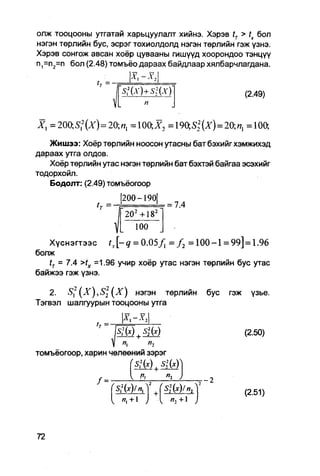олж тооцооны утгатай харьцуулалт хийнэ. Хэрэв tT > tx бол
нэгэн төрлийн бус, эсрэг тохиолдолд нэгэн төрлийн гэж үзнэ.
Хэрэв сонгож авсан хоёр цувааны гишүүд хоорондоо тэнцүү
п1=п2=п бол (2.48) томъёо дараах байдпаар хялбарчлагдана.


                                                                      (2.49)


X , =200;5 I 2 (Z) = 20;«1 = 1 0 0 ; ^ 2 = 1 9 0 , S 2 2 ( x ) = 2 0 = 1 0 0 ,

   Жишээ: Хоёр төрлийн ноосон утасны бат бэхийг хэмжихэд
дараах утга олдов.
   Хоёр төрлийн утас нэгэн төрлийн бат бэхтэй байгаа эсэхийг
тодорхойл.
   Бодолт: (2.49) томъёогоор

                           1
                            |200-190|
                   (ү      1••••••• — ••
                                    • •  ~ — 7.
                               202 +182
                                   100
   Хүснэгтээс       Гл. [ - 0 = 0.05/, = / 2 = 1 0 0 - 1 = 99]=1.96
болж
   tT = 7.4 >fx =1.96 учир хоёр утас нэгэн төрлийн бус утас
байжээ гэж үзнэ.

   2. S1,2       ( X ) нэгэн төрлийн                     бус    гэж    үзье.
Тэгвэл шалгуурын тооцооны утга

                    т
                        ~ i с-ч        ;
                                                                      (2.50)
                               п
                          "i
томъёогоор, харин чөлөөний зэрэг
                                   SM       +   §M
                   /=                            Ч        —2
                                                S22(x)/n2
                                                                      (2.51)
                               /7, +1            я, +1
 