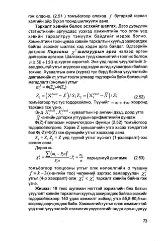 гэж олдоно. (2.51 ) томъёогоор олоход / бутархай гарвал
хамгийн ойр бүхэл тоонд шилжүүлж авна.
    Тархалт хэвийн болох эсэхийг шалгах. Дээр дурьдсан
статистикийн аргуудаас үзэхэд хэмжилтийн тоо олон үед
хэвийн тархалтруу тэмүүлж байдгийг мэдэж болно.
Хэмжилтийн тоон цуваа хэвийн тархалтын хуульд захирагдаж
байгаа эсэхийг шалгах хэд хэдэн арга байдаг. Эдгээрийн
дотроос Пирсоны           шалгуурын арга нэлээд өргөн
дэлгэрсэн арга юм. Шалгахын тулд хэмжилтийн тоог их болгож
 п > 50 + 150-Д хүргэх хэрэгтэй. Энэ үед гарах үзүүлэлтийг 5-
аас доошгүй утгыг агуулсан хэд хэдэн ангид хуваагдсан байвал
зохино. Хуваалтын анги (хүрээ) тус бүрд байгаа үзуүлэлтийн
давтамжийн т ; утгыгтоолж улмаар тэдгээрийн байж болзошгүй
магадпалт (онолын) утгыг
     т,1 =ct>(Z2)-0(Z,)

    Z, = (X?'oB-X)/S;Z2     = (x?"a-X)/S;              (Z52)

томъёогоор тус тус ТОДОрХОЙЛНО. Түүнийг —00-7- +00 хооронд
тархана гэж үзнэ.
   Энд х?""д,Х?эз8 - хуваалтын i-p ангиин дээд, доод утга
    j^-ангийн доторхи утгуудын арифметикийн дундаж
   Ф(2)-Лапласын нормчлогдсон функци (2.52) томъёогоор
тодорхойлогдоно. Хэрэв Z хувьсагчийн утга хасах тэмдэгтэй
бол 0(-Z)=0(Z) гэж функцийи утгыгхасахаар авна.
   Z, = Z, Z2 = Z үед түүний утгыг хүснэгт (1-рхавсралт)-ээс
сонгож авна.
   Дараа нь
    2 У
   Хт =       —       ; Р) = — харьцангуй давтамж        (2.53)

томъёогоор тооцооны утгыг олж нөлөөллийн q түвшин
f = к — 3 (к-ангийн TOO) ЧӨЛӨӨНИЙ зэргээс хамааруулан %2
утгыг (4-р хавсралт) олж Хт < Xт т а Р х а л т хэвийн байна гэж
үзнэ.
    Жишээ: 18 текс шугаман нягттай ээрмэлийн бөх батын
үзүүлэлт хэвийн тархалтын хуупьд захирагдаж байгаа эсэхийг
тодорхойлохоор 140 удаа хэмжилт хийхэд утга 55,5-80,5-ын
хооронд өөрчлөгдөж байв. Хэмжилтийн утгыг олон хэмжилттэй
үед тоон үзүүлэлтийг статистик үзүүлэлтийг олдог аргын дагуу
 