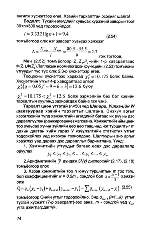 ангилж хүснэгтээр өгөв. Хэвийн тархалттай эсэхийг шалга!
    Бодолт: Тухайн өгөгдлийг хувьсах хүрээний завсрын тоог
30<п<300 үед тодорхойлдог.
    / = 3.33211g« + l = 9.4                              (254)

томъёогоор олж нэг завсарт хувьсах хэмжээг

        д _   ^тах ~ X   n i i n   _   80.5 - 55.5   _

                     I             ^       гэж тогтоов.
     Мөн (2.52) томъёогоор Z1,Z2,Pi -ийн 1-р хавсралтаас
0(Z,),<t>(Z2) Лапласын нормчлогдсон функцийн, (2.53) томъёоны
утгуудыг тус тус олж 2.3-р хүснэгтээр өгөв.
    Тооцооны хүснэгтээс харахад %2Г =10.175 болж байна.
Хүснэгтийн утгыг 4-р хавсралтаас олвол
Х- [q = 0 . 0 5 / = 9 - 6 = 3] =12.6 буюу

Хт =10.175 < х  =12.6 болж ээрмэлийн бөх бат хэвийн
тархаптын хуулинд захирагдаж байна гэж үзнэ.
   Тархалт цөөн утгатай (п<50) үед Шапиро, Уилка-ийн W
шалгуураар хэвийн тархалтыг шалгана. Энэхүү аргыг
хэрэглэхийн тулд хэмжилтийн өгөгдлийг багаас их рүү нь дэс
дарааплуулан (ранжирование) жагсаана. Хэмжилтийн ийм цөөн
тоо хувьсах хүчин зүйлийн өөр өөр төвшинд нэг туршилтыг m
дахин давтан хийж гарах У үзүүлэлтийн статистик утгыг
тодорхойлох үед ихээхэн тохиолдоно. Шалгуурын энэ аргыг
хэрэглэх үед дараах дэс дарааллыг баримтлана. Үүнд:
    1. Хэмжилтийн утгуудыг багаас өсөх дэс дараалалд
0РУУЛЗХ
                                     <-.<>•,„

   2.Арифметикийн у дундаж S2{y} дисперсийг (2.17), (2.18)
томъёогоор олох
   3. Хэрэв хэмжилтийн ТОО п юмуу туршилтын m TOO ТЭГШ
бол коэффициентийг k = 0.5т , сондгой бол k -Hlzl хэмээн
                                             . 2
олж
                                                                 (2 55)
Q = Чт {Уп, ~>) + Ят-к+ (>;„-А+| ~Ук ) = SЧш-М {Ут-1+1 "У, )    "
томъёогоор Q-ийн утгыг тодорхойлно. Энд        (i=1...k) утгыг
тусгай хүснэгт (7-р хавсралт)-ээс авна. т - сондгой үед ykt1
утга ажиглагддаггүй.
 