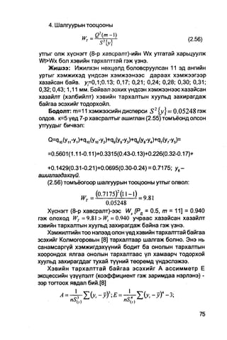 4. Шалгуурын тооцооны



утгыг олж хүснэгг (8-р хазсралт)-ийн Wx утгатай харьцуулж
Wt>Wx бол хэвийн тархалттай гэж үзнэ.
    Жишээ: Ижилхэн нөхцелд боловсруулсан 11 эд ангийн
уртыг хэмжихэд үндсэн хэмжээнээс дараах хэмжээгээр
хазайсан байв. у=0,1;0.13; 0,17; 0,21; 0,24; 0,28; 0,30; 0,31;
0,32; 0,43; 1,11 мм. Байвал зохих үндсэн хэмжээнээс хазайсан
хазайлт (хэлбийлт) хэвийн тархалтын хуульд захирагдаж
байгаа эсэхийг тодорхойл.
    Бодолт: m=11 хэмжээсийн дисперси S2 {у} = 0.05248 гэж
олдов. к=5 үед 7-р хавсралтыг ашиглан (2.55) томъёонд олсон
утгуудыг бичвэл:

   О=Я10(У1ГУ,)+Р,0(У10-У2)+Ч9(У9-Уэ)+Ч8(У8-У4)+С17(У7-У5)=

   =0.5601(1.11-0.11)+0.3315(0.43-0.13)+0.226(0.32-0.17)+

  +0.1429(0.31-0.21 )+0.0695(0.30-0.24) = 0.7175; ув -
ашигпагдахгүй.
  (2.56) томъёогоор шалгуурын тооцооны утгыг олвол:

                       (0.7175) 2 (П-1) =   981
                  т
                         0.05248
   Хүснэгг (8-р хавсралт)-ээс Wx [Рц = 0.5, m = 11] = 0.940
гэж олоход WT =9.81 >Wt =0.940 учраас хазайсан хазайлт
хэвийн тархалтын хуульд захирагдаж байна гэж үзнэ.
   Хэмжилтийн тоо нэлээд олон үед хэвийн тархалттай байгаа
эсэхийг Колмогоровын [8] тархалтаар шалгаж болно. Энэ нь
санамсаргүй хэмжигдэхүүний бодит ба онолын тархалтын
хоорондох ялгаа онолын тархалтаас үл хамаарч тодорхой
хуульд захирагддаг тухай түүний теоремд үндэслэжээ.
   Хэвийн тархалттай байгаа эсэхийг А ассимметр Е
эксцессийн үзүүлэлт (коэффициент гэж заримдаа нэрлэнэ) -
ээр тогтоох явдал бий.[8]
 