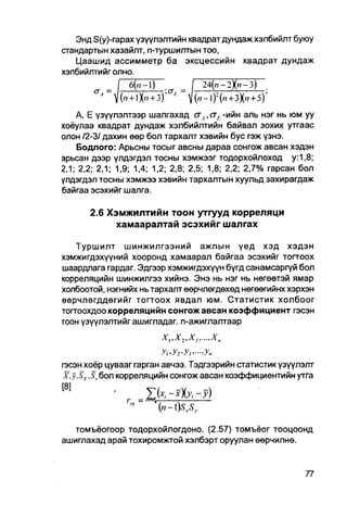 Энд S(y)-rapax үзүүлэлтийн квадрат дундаж хэлбийлт буюу
стандартын хазайлт, n-туршилтын тоо,
   Цаашид ассимметр ба эксцессийн квадрат дундаж
хэлбийлтийг олно.
              I 6(n~l)         I 24(,7-2Х»-3)~
                           £
        " V(» + lXn + 3)'     V(/7-l) : ( W + 3X» + 5)'
    A, Е үзүүлэлтээр шалгахад <тА, схЕ -ийн аль нэг нь юм уу
хоёулаа квадрат дундаж хэлбийлтийн байвал зохих утгаас
олон /2-3/ дахин өөр бол тархалт хэвийн бус гэж үзнэ.
    Бодлого: Арьсны тосыг авсны дараа сонгож авсан хэдэн
арьсан дээр үлдэгдэл тосны хэмжээг тодорхойлоход у:1,8;
2,1; 2,2; 2,1; 1,9; 1,4; 1,2; 2,8; 2,5; 1,8; 2,2; 2,7% гарсан бол
үлдэгдэл тосны хэмжээ хэвийн тархалтын хуульд захирагдаж
байгаа эсэхийг шалга.

       2.6 Хэмжилтийн тоон утгууд корреляци
             хамааралтай эсэхийг шалгах

    Туршилт шинжилгээний ажлын үед хэд хэдэн
хэмжигдэхүүний хооронд хамаарал байгаа эсэхийг тогтоох
шаардлага гардаг. Эдгээр хэмжигдэхүүн бүгд санамсаргүй бол
корреляцийн шинжилгээ хийнэ. Энэ нь нэг нь нөгөөтэй ямар
холбоотой, нэгнийх нь тархалт өөрчлөгдөхөд нөгөөгийнх хэрхэн
өөрчлөгддөгийг тогтоох явдал юм. Статистик холбоог
тогтоохдоо корреляцийн сонгожавсан коэффициент гэсэн
тоон үзүүлэлтийг ашигладаг. п-ажиглалтаар


                          у,,у2,у3,...,у„
гэсэн хоёр цувааг гарган авчээ. Тэдгээрийн статистик үзүүлэлт
 Г . у . ^ . ^ б о л корреляцийн сонгож авсан коэффициентийнутга

^            '     =   Ifo-          ~ У)


   томъёогоор тодорхойлогдоно. (2.57) томъёог тооцоонд
ашиглахад арай тохиромжтой хэлбэрт оруулан өөрчилнө.
 