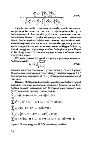 м        ч /=i   A /=i              (2.57)
        r, =-

                "Z*HZ*.                »z*4z>.

    х , у - т н масштаб, тооцооны эхлэлийн цэгийг өөрчлөхөд
корреляцийн сонгож авсан коэффициентийн утга
өөрчлөгддөггүй. Тэрээр -1<гху<+1 гэсэн хязгаарын хооронд
өөрчлөгдөх бөгөөд х,у-ийн хоорондох шугаман хамаарлыг
заана. Корреляцийн коэффициент г нэмэхтэмдэгтэй үед хоёр
хэмжигдэхүүний аль нэг өсөхөд нөгөөгийн дундаж утга өсч,
хасах тэмдэгтэй үед нэг нь өсөхөд нөгөө нь буурч байдаг. гху
тэггэй тэнцүү үед корреляци холбоо байхгүй гэж үзнэ. Харин
+1 ба -1 рүү тэмүүлэх хэмжээгээр корреляци холбооны өсөлт
тодорхойлогдоно.
    Х,У хоёр хэмжигдэхүүний хооронд корреляци хамаарал
байгаа эсэхийг
                                                     (2.58)

томъёог ашиглан тооцооны tT утгыг олоод q, f = п - 2 утгаар
Стьюдентын шалгуурын хүснэгтийн tx утгатай харьцуулж tT > tx
бол корреляци хамаараптай -tT<tx бол корреляци хамааралгүй
гэж үзнэ.
    Жишээ: 14-16 настай эрэгтэй хүүхдийн цээж ба бэлхүүсний
тойргийн хооронд корреляци хамаарал (статистик холбоо)
байгаа эсэхийг шалгахаар п=110 хуүхэд дээр хэмжилт авч
(2.57) томъёонд орсон утгуудыг олвол

     = (l 13 +101+ 95 + ... + 110)= 11243;

Z * , 2 = (l 132 + 1012 +952 + ... +110-)= 1161381;
J j , =(86 + 87 + 87 + ... + 85) = 9351;
/=1
Z > 7 = (^б2 +87 2 + 872 + ... + 85 2 )= 79530;
      v,)=(l 13-86 + 101 -87 + 95-87 + ... + 110-85) = 956180

гарчээ. Олсон утгуудыг (2.57) томъёонд тавьбал:
 