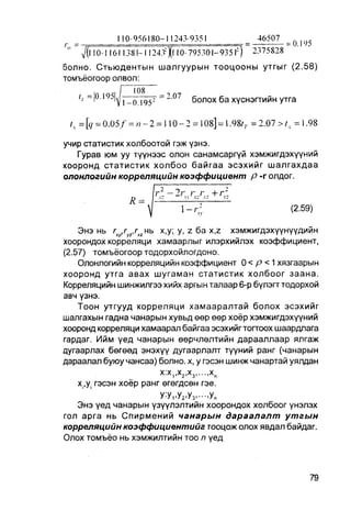 110-956180-11243-9351                                   46507
                                                                                 = 0.195
        1 0 ! 1611381-1 Ш З ^ ! 10- 7 9 5 3 0 1 - 9 3 5 1 " )          2375828

болно. Стьюдентын шалгуурын тооцооны утгыг (2.58)
томъёогоор олвол:

                                                         болох ба хүснэгтийн утга

   = [ 9 = 0 . 0 5 / = и - 2 = 1 1 0 - 2 = 1 0 8 ] =  . 9 8 г г = 2 . 0 7 > / t = 1.98

учир статистик холбоотой гэж үзнэ.
   Гурав юм уу түүнээс олон санамсаргүй хэмжигдэхүүний
хооронд статистик холбоо байгаа эсэхийг шалгахдаа
олонлогийн корреляцийн коэффициент р -г олдог.


                                                                                  (2.59)

    Энэ нь rx/ryz,rxz нь х,у; у, z ба x,z хэмжигдэхүүнүүдийн
хоорондох корреляци хамаарлыг илэрхийлэх коэффициент,
(2.57) томъёогоор тодорхойлогдоно.
    Олонлогийн корреляцийн коэффициент 0 < р < 1 хязгаарын
хооронд утга авах шугаман статистик холбоог заана.
Корреляцийн шинжилгээ хийх аргын талаар 6-р бүлэгг тодорхой
авч үзнэ.
    Тоон утгууд корреляци хамааралтай болох эсэхийг
шалгахын гадна чанарын хувьд өөр өер хоёр хэмжигдэхүүний
хооронд корреляци хамаарал байгаа эсэхийгтогтоох шаардлага
гардаг. Ийм үед чанарын өөрчлөлтийн дарааллаар ялгаж
дугаарлах бөгөөд энэхүү дугаарлалт түүний ранг (чанарын
дараалал буюу чансаа) болно. х, у гэсэн шинж чанартай уялдан
                               Х Х         Х         Х       х
                                     1 '       2 '       3       „
   xi,yi гэсэн хоёр ранг өгөгдсөн гэе.
                        У:У1,У2,У3.---.УЛ
   Энэ үед чанарын үзүүлэлтийн хоорондох холбоог үнэлэх
гол арга нь Спирмений чанарын дараалалт утгын
корреляцийн коэффициентийг гооцож олох явдал байдаг.
Олох томъёо нь хэмжилтийн T O п үед
                                O
 