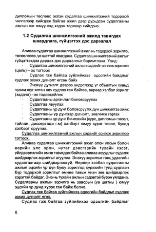 дипломын төслөөс эхлэн судалгаа шинжилгээний тодорхой
чиглэлээр хийгдэж байгаа ажил дээр дурьдсан судалгааны
ажлын нэг юмуу хэд хэдэн төрлөөр хийгдэнэ.

    1.2 Судалгаа шинжилгээний ажилд тавигдах
         шаардлага, гүйцэтгэх дэс дараалал

    Аливаа судалгаа шинжилгээний ажил нь тодорхой зорилго,
төлөвлөгөө, үе шаттай явагдана. Судалгаа шинжилгээний ажлыг
гүйцэтгэхдээ дараах дэс дарааллыг баримтлана. Үүнд:
         Судалгаа шинжилгээний ажлын сэдвийг сонгож зорилго
(цель) - оо тогтоох
         Судлах гэж байгаа зүйлийнхээ одоогийн байдлыг
судлаж зохих дүгнэлт өгсөн байх
         Энэхүү дүгнэлт дээрээ үндэслээд уг объектын хувьд
чухам юуг ялган авч судпах гэж байгаа, өөрөөр хэлбэл зорилт
(задача) - оо тодорхойлох
         Судалгааны аргачлал боловсруулах
         Судалгаа явуулах
         Судалгааны үр дүнг боловсруулж дүн шинжилгээ хийх
         Судалгааны үр дүнгээр дүгнэлт, зөвлөмж гаргах
         Судалгааны үр дүнг бичлэгийн (курс, дипломын төсөл,
тайлан, диссертаци г.м) хэлбэрт юмуу зураг төсөл, бусад
хэлбэрт оруулах.
    Судалгаа шинжипгээний ажлын сэдвийг сонгож зорилгоо
тогтоох.
    Аливаа судалгаа шинжилгээний ажил олон улсын болон
өөрийн улс орон, нутаг дэвсгэрийн тухайн хэсэг,
үйлдвэрлэлийн емнө тавигдаж байгаа аливаа асуудлыг судалж
шийдвэрлэх зорилгыг агуулна. Энэхүү зорилгыг ганц удаагийн
судалгаагаар шийдвэрлэхгүй. Өөрөөр хэлбэл судалгааны
ажлый эцсийн үр дүн буюу зорилгод хүрэхийн тулд судлаач
бүр тодорхой зорилтыг өмнөө тавьж үнэн зөв шийдвэрлэх
хэрэгтэй байдаг. Энэ нь тухайн ажпын сэдэвтэй бүрэн уялдана.
Судалгааны ажлын зорилго нь завсрын (үе шатны ) юмуу
эцсийн үр дүнд хүрэх гэж байж болно.
    Судлах гэж байгаа зүйлийнхээ одоогийн байдлыг судлаж
зохих дүгнэлт егөх.
    Судлах гэж байгаа зүйлийнхээ одоогийн байдлыг
 