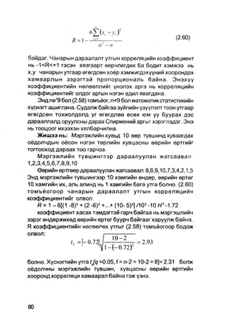 (2.60)
                  R = 1-
                            n' - n

байдаг. Чанарын дараалалт утгын корреляцийн коэффициент
нь -1<R<+1 гэсэн хязгаарт өөрчлөгдөх ба бодит хэмжээ нь
х,у чанарын утгаар өгөгдсөн хоёр хэмжигдэхүүний хоорондох
хамаарлын зэрэгтэй пропорциональ байна. Энэхүү
коэффициентийн нөлөөллийг үнэлэх арга нь корреляцийн
коэффициентийг олдог аргын нэгэн адил явагдана.
    Энд пе"9 бол (2.58) томъёог, п<9 бол математик статистикийн
хүснэгг ашиглана. Судалж байгаа зүйлийн үзүүлэлт тоон утгаар
өгөгдсөн тохиолдолд уг өгөгдлөө өсөх юм уу буурах дэс
дарааллалд оруулсны дараа Спирмений аргыг хэрэглэдэг. Энэ
нь тооцоог ихээхэн хялбарчилна.
    Жишээнь: Мэргэжлийн хувьд 10 өөр түвшинд хуваагдах
оёдолчдын оёсон нэгэн төрлийн хувцасны өөрийн өртгийг
тогтооход дараах тоо гарчээ.
    Мэргэжлийн түвшингээр дараалуулан жагсаавал
1,2,3,4,5,6,7,8,9,10
    Өерийн өртгөөр дараалуулан жагсаавал: 8,6,9,10,7,3,4,2,1,5
Энд мэргэжлийн түвшингээр 10 хамгийн өндөр, өөрийн өртөг
10 хамгийн их, аль алинд нь 1 хамгийн бага утга болно. (2.60)
томъёогоор чанарын дараалалт утгын корреляцийн
коэффициентийг олвол
    R= 1 - 6 [ ( 1 -8) 2 + (2 -6)2 +...+ (10- 5)2]/103 -10 /-/"-1.72
    коэффициент хасах тэмдэгтэй гарч байгаа нь мэргэшлийн
зэрэг өндөржихөд өөрийн өртөг буурч байгааг харуулж байна.
R коэффициентийн нөлөөлөх утгыг (2.58) томъёогоор бодож
олвол:



болно. Хүснэгтийн утга tjq =0.05, f = n-2 = 10-2 = 8]= 2.31 болж
оёдолчны мэргэжлийн тувшин, хувцасны өөрийн өртгийн
хооронд корреляци хамаарал байна гэж үзнэ.
 