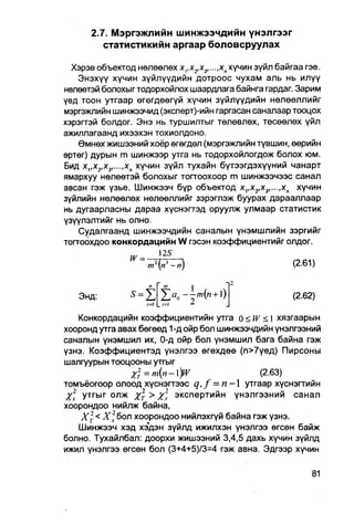2.7. Мэргэжлийн шинжээчдийн үнэлгээг
         статистикийн аргаар боловсруулах

  Хэрэв объектод нөлөөлөх х,,х2,х3,...,хп хүчин зүйл байгаа гэе.
    Энэхүү хүчин зүйлүүдийн дотроос чухам аль нь илүү
нөлөөтэй болохыгтодорхойлох шаардлага байнга гардаг. Зарим
үед тоон утгаар өгөгдөөгүй хүчин зүйлүүдийн нөлөөллийг
мэргэжлийн шинжээчид (эксперт)-ийн гаргасан саналаар тооцох
хэрэгтэй болдог. Энэ нь туршилтыг төлөвлөх, төсөөлөх үйл
ажиллагаанд ихээхэн тохиолдоно.
    Өмнөх жишээний хоёр өгөгдөл (мэргэжпийн түвшин, өөрийн
өртөг) дурын m шинжээр утга нь тодорхойлогдож болох юм.
Бид х1,хг,х3,...,хп хүчин зүйл тухайн бүтээгдэхүүний чанарт
ямархуу нөлөөтэй болохыг тоггоохоор m шинжээчээс санал
авсан гэж үзье. Шинжээч бүр объектод х1,х2,х3,...,хп хүчин
зүйлийн нөлөөлөх нөлөөллийг зэрэглэж буурах дарааллаар
нь дугаарласны дараа хүснэгтэд оруулж улмаар статистик
үзүүлэлтийг нь олно.
    Судалгаанд шинжээчдийн саналын үнэмшлийн зэргийг
тогтоохдоо конкордацийн W гэсэн коэффициентийг олдог.
                   w _   125


                        Ш      |                        (2-61)
   Энд:         5= 1
                                                        (2.62)
   Конкордацийн коэффициентийн утга о < W < I хязгаарын
хооронд утга авах бөгөөд 1 -д ойр бол шинжээчдийн үнэлгээний
саналын үнэмшил их, 0-д ойр бол үнэмшил бага байна гэж
үзнэ. Коэффициентэд үнэлгээ өгөхдөө (п>7үед) Пирсоны
шалгуурын тооцооны утгыг
                % 2 т = т { п - )W           (2.63)
томъёогоор олоод хүснэгтээс q,f = п — 1 утгаар хүснэгтийн
Хх утгыг олж Хт > х экспертийн үнэлгээний санал
хоорондоо нийлж байна,
    X2 < Х2х бол хоорондоо нийлэхгүй байна гэж үзнэ.
   Шинжээч хэд хэдэн зүйлд ижилхэн үнэлгээ өгсөн байж
болно. Тухайлбал: доорхи жишээний 3,4,5 дахь хүчин зүйлд
ижил үнэлгээ өгсөн бол (3+4+5)/3=4 гэж авна. Эдгээр хүчин
 