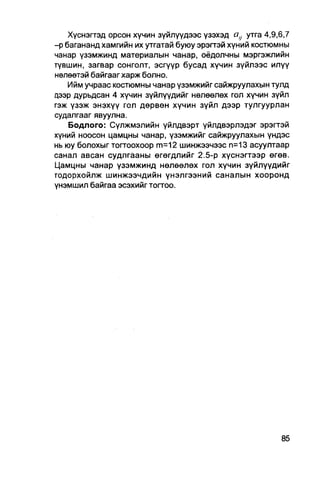 Хүснэгтэд орсон хүчин зүйлүүдээс үзэхэд     утга 4,9,6,7
-р багананд хамгийн их утгатай буюу эрэгтэй хүний костюмны
чанар үзэмжинд материалын чанар, оёдолчны мэргэжлийн
түвшин, загвар сонголт, эсгүүр бусад хүчин зүйлээс илүү
нөлөөтэй байгааг харж болно.
    Ийм учраас костюмны чанар үзэмжийг сайжруулахын тулд
дээр дурьдсан 4 хүчин зүйлүүдийг нөлөөлөх гол хүчин зүйл
гэж үзэж энэхүү гол дөрвөн хүчин зүйл дээр тулгуурлан
судалгааг явуулна.
    Бодлого: Сүлжмэлийн үйлдвэрт үйлдвэрлэдэг эрэгтэй
хүний ноосон цамцны чанар, үзэмжийг сайжруулахын үндэс
нь юу болохыг тогтоохоор т=12 шинжээчээс п=13 асуултаар
санал авсан судлгааны өгөгдлийг 2.5-р хүснэгтээр өгөв.
Цамцны чанар үзэмжинд нөлөөлөх гол хүчин зүйлүүдийг
годорхойлж шинжээчдийн үнэлгээний саналын хооронд
үнэмшил байгаа эсэхийг тогтоо.
 